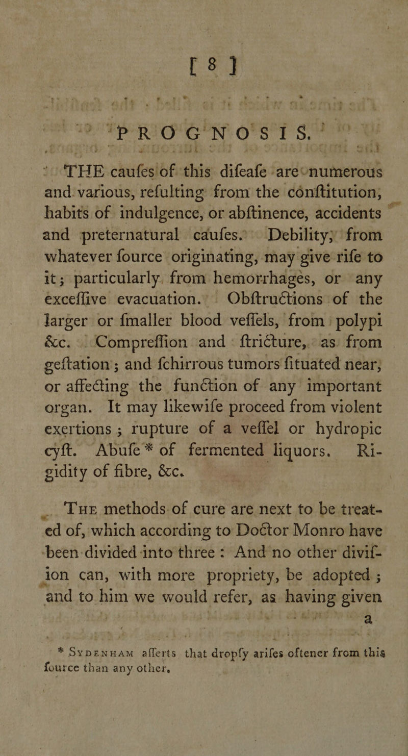 pigs R O a N Oo i si ‘ | THE sched of this difeaties are numerous and. various, refulting from the conftitution; habits of indulgence, or abftinence, accidents 4 and preternatural caufes... Debility} from whatever fource originating, may give rife to it; particularly, from hemorrhages, or any exceffive evacuation. Obftructions of the Jarger or fmaller blood vefiels, from polyp &amp;c. | Compreffion and : ftricture,.: as: from geftation; and fchirrous tumors fituated near, or affecting the function of any important organ. It may likewife proceed from violent exertions ; rupture of a veffel or hydropic cyft. Abufe* of fermented liquors. Ri- gidity of fibre, &amp;c. _. Tue methods of cure are next to be treat- ed of, which according to Do¢tor Monro have -been divided into three : And no other divif- jon can, with more propriety, be adopted 5 and to him we would refer, as having given rT ‘ ‘ ‘ ‘ wee $ a * SYDENHAM aithets that dropfy tiie oftener from this fource than any other,