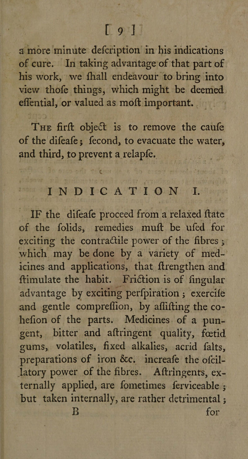 elt @ more minute defcription in his indications of cure. In taking advantage’of that part of his work, we fhall endeavour to bring into view thofe things, which might be deemed effential, or valued as moft important. Tue firft object is to remove the caufe of the difeafe; fecond, to evacuate the water, and third, to prevent a relapfe. fl IND TPCATION I. IF the difeafe proceed from a relaxed ftate of the folids, remedies muft be ufed for exciting the contractile power of the fibres ; which may be done by a variety of med- icines and applications, that ftrengthen and ftimulate the habit. Friction is of fingular advantage by exciting perfpiration ; exercife and gentle compreffion, by afflifting the co- hefion of the parts. Medicines. of a pun- gent, bitter and aftringent quality, fetid gums, volatiles, fixed alkalies, acrid falts, preparations of iron &amp;c. increafe the ofcil- latory power of the fibres. Aftringents, ex- ternally applied, are fometimes ferviceable ; but taken internally, are rather detrimental ; B for