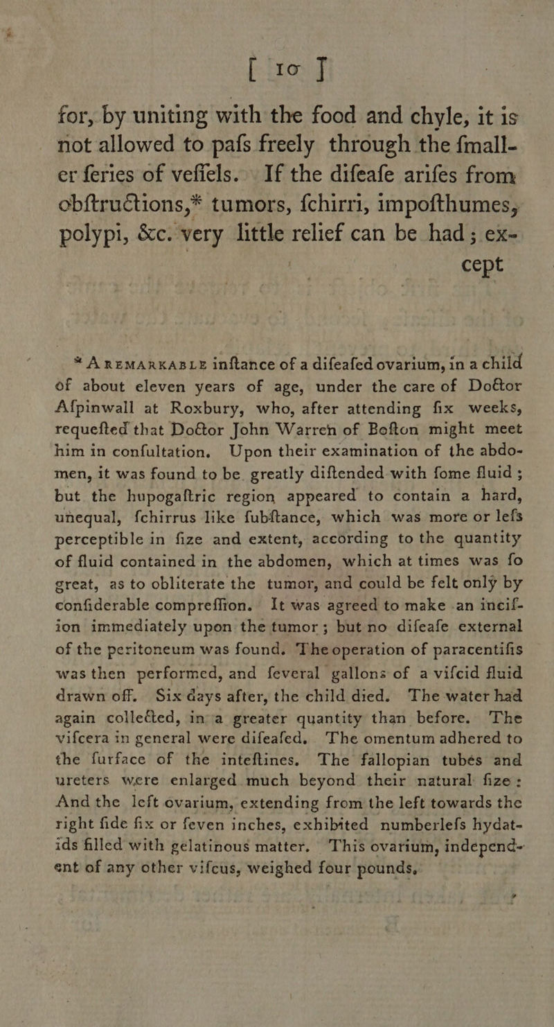 for, by uniting with the food and chyle, it is not allowed to pafs freely through the fmall- er feries of vefiels. If the difeafe arifes from obftructions,* tumors, {chirri, impofthumes, polypi, &amp;c. very little relief can be had; ex- | | cept * A REMARKABLE inftance of a difeafed ovarium, in a child of about eleven years of age, under the care of Dottor Afpinwall at Roxbury, who, after attending fix weeks, requefted that Doétor John Warren of Befton might meet him in confultation, Upon their examination of the abdo- men, it was found to be. greatly diftended with fome fluid ; but the hupogaftric region appeared to contain a hard, unequal, fchirrus like fubftance, which was more or lefs perceptible in fize and extent, aceording to the quantity of fluid contained in the abdomen, which at times was fo great, as to obliterate the tumor, and could be felt only by confiderable compreffton. It was agreed to make -an incif- ion immediately upon the tumor; but no difeafe external of the peritoneum was found. Theoperation of paracentifis was then performed, and feveral gallons of a vifcid fluid drawn off. Six days after, the child died. The water had again collected, ina greater quantity than before. The vifcera in general were difeafed. The omentum adhered to the furface of the inteftines. The fallopian tubés and ureters were enlarged much beyond their natural fize: And the lcft ovarium, extending from the left towards the right fide fix or feven inches, exhibited numberlefs hydat- ids filled with gelatinous matter. This ovarium, independ~ ent of any other vifcus, weighed four pounds,