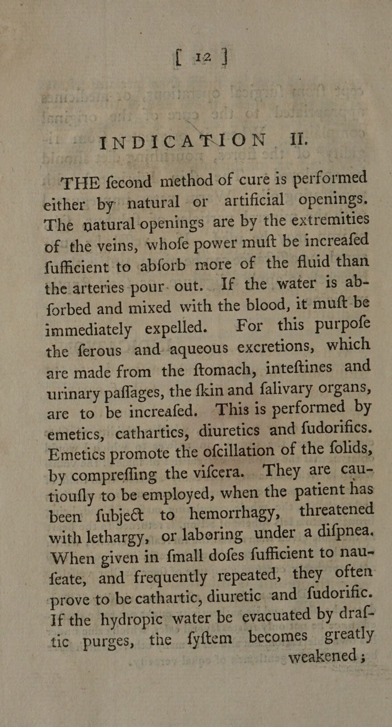 INDICAHION | Il. THE fecond method of cure is performed either by natural or artificial openings. The natural openings are by the extremities ofthe veins, whofe power muft be increafed fufficient to abforb more of the fluid than the arteries pour. out... If the water is ab- forbed and mixed with the blood, it muft-be immediately expelled. For this purpofe the ferous and aqueous excretions, which are made from the ftomach, inteftines and urinary paflages, the fkin and falivary organs, are to be increafed. ‘This is performed by emetics, cathartics, diuretics and fudorifics. Emetics promote the ofcillation of the folids, by compreffing the vifcera. They are cau- tioufly to be employed, when the patient has been fubject to hemorrhagy, threatened with lethargy, or laboring under a difpnea. When given in {mall dofes fufficient to nau- {eate, and frequently repeated, they often prove to be cathartic, diuretic and fudorific. if the hydropic water be evacuated by draf- tic purges, the fyftem becomes greatly weakened ;