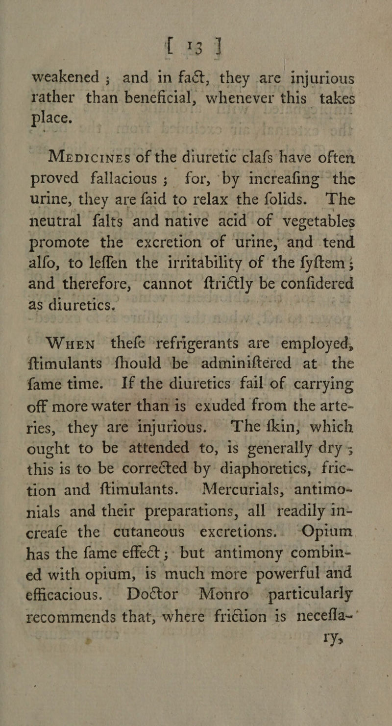 { 1 4 weakened ; and in fact, they are injurious rather RY beneficial, whenever this” takes place. | Mepricines of the diuretic clafs have often proved fallacious ; for, ‘by increafing the urine, they are faid to relax the folids. The neutral falts and native acid of vegetables promote the excretion of urine, and tend alfo, to leffen the irritability of the fyftem ; and therefore, cannot oy be confidered as diuretics. Wuen thefe refrigerants are employed, ftimulants fhould ‘be adminiftered at. the fame time. If the diuretics fail of carrying off more water than is exuded from the arte- ries, they are injurious. The fkin, which ought to be attended to, is generally dry; this is to be corrected by diaphoretics,: fric~ tion and ftimulants. Mercurials, antimo- nials and their preparations, all readily in- creafe the cutaneous excretions.. Opium has the fame effect ;- but antimony combin- ed with opium, is much more powerful and efficacious. Doétor Monro particularly recommends that, where friétion is necefla~’
