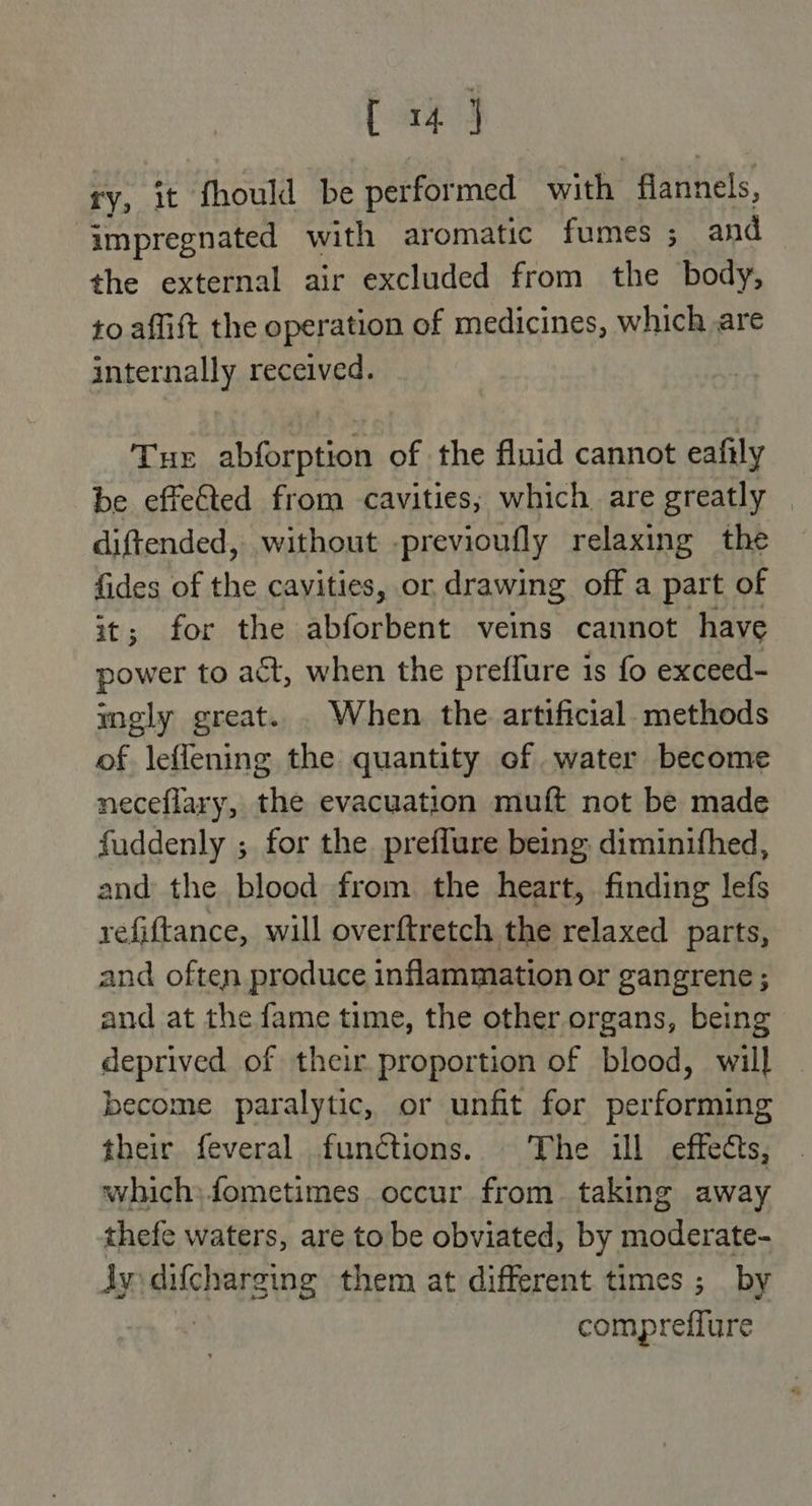 ry, it fhould be performed with flannels, impregnated with aromatic fumes ; and the external air excluded from the body, to affift the operation of medicines, which are internally received. Tur abforption of the fluid cannot eafily be effected from cavities; which are greatly — diftended, without -previoufly relaxing the fides of the cavities, or drawing off a part of it; for the ehtorhent veins cannot have power to act, when the preffure is fo exceed- mely great. . When the artificial. methods of leflening the quantity of water become neceflary, the evacuation muft not be made faddenly ; for the preffure being diminifhed, and the blood from the heart, finding lefs refiftance, will overftretch the relaxed parts, and often produce inflammation or gangrene ; and at the fame time, the other organs, being deprived of their proportion of blood, will become paralytic, or unfit for performing their feveral functions. The ill effects, which; fometimes. occur from. taking away thefe waters, are to be obviated, by moderate- ly SHEE them at different times ; by compreffure