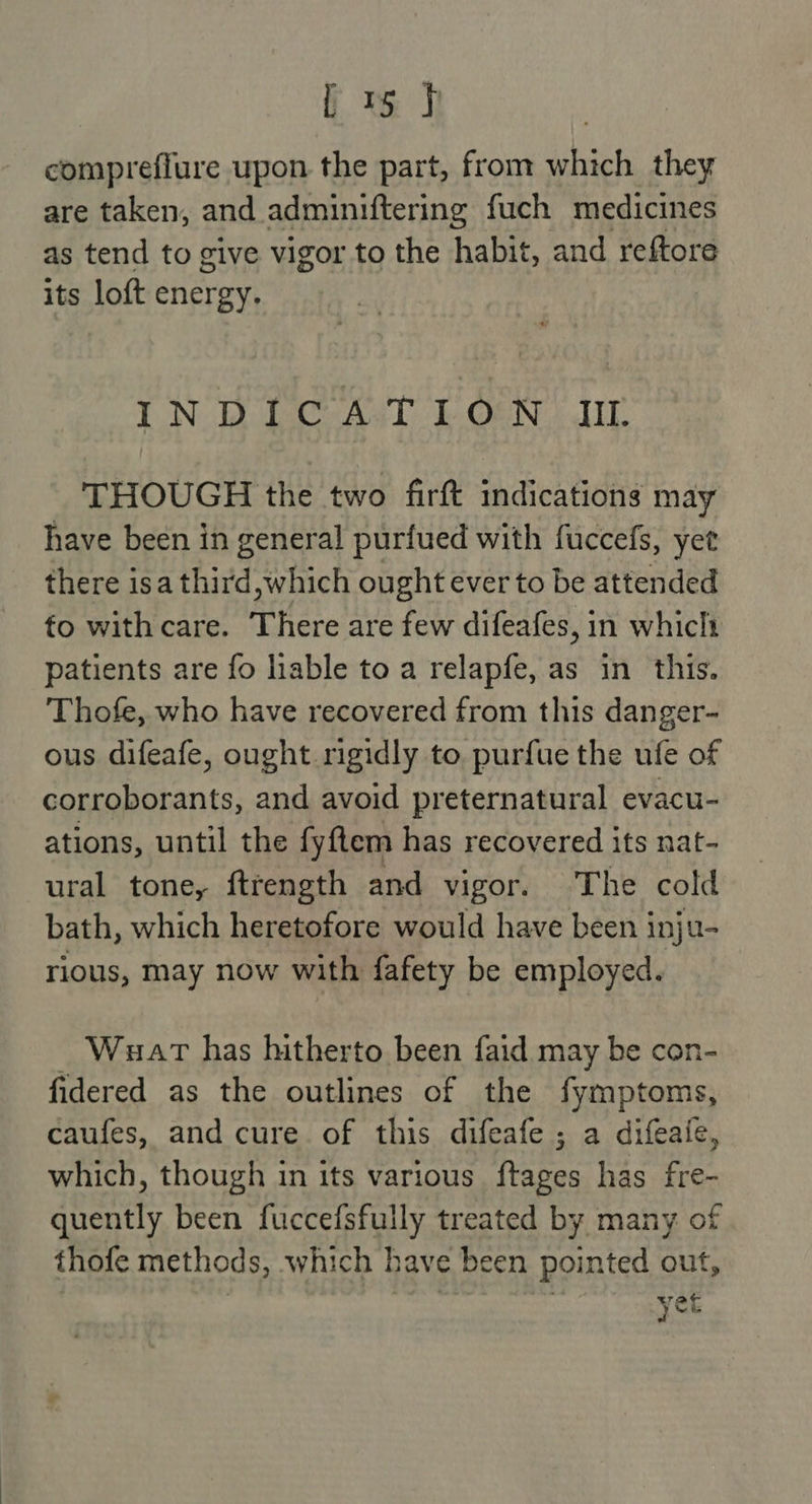 L 1 J compreflure upon the part, from which they are taken, and adminiftering fuch medicines as tend to give vigor to the habit, and reftore its loft energy. INDICATION IIL THOUGH the two firft indications may have been in general purfued with fuccefs, yet there isa third, which ought ever to be attended fo with care. There are few difeafes, in whiclt patients are fo able to a relapfe, as in this. Thofe, who have recovered from this danger- ous difeafe, ought rigidly to purfue the ufe of corroborants, and avoid preternatural evacu- ations, until the fyftem has recovered its nat- ural tone, fttength and vigor. The cold bath, which heretofore would have been inju- rious, may now with fafety be employed. Wuart has hitherto been faid may be con- fidered as the outlines of the fymptoms, caufes, and cure. of this difeafe ; a difeaie, which, though in its various frages has fre- quently been fuccefsfully treated by many of thofe methods, which bh rave been pointed out, yer