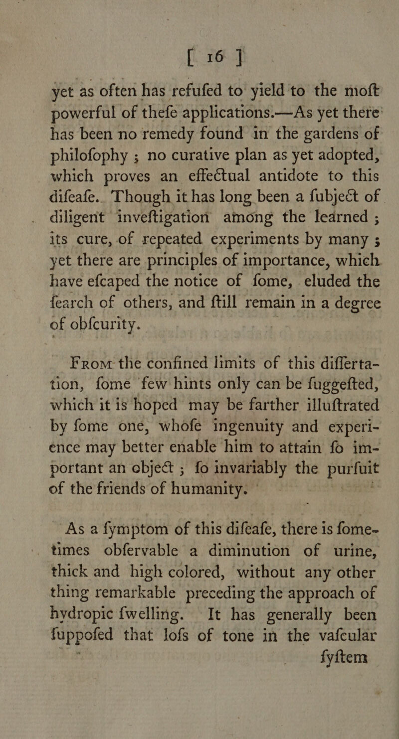 yet as often has refufed to yield to the moft powerful of thefe applications .—As yet there’ has been no remedy found in the gardens of philofophy ; no curative plan as yet adopted, which proves an effectual antidote to this difeafe.. Though it has long been a fubject of diligent inveftigation among the learned ; its cure, of repeated experiments by many ; yet there are principles of importance, which have efcaped the notice of fome, eluded the fearch of others, and ftill remain in a degree of obfcurity. From the confined limits of this differta- tion, fome few hints only can be fuggefted, which it is hoped may be farther illuftrated by fome one, whofe ingenuity and experi- ence may better enable him to attain fo im- portant an object ; fo invariably the prix of the friends of humanity. © As a fymptom of this difeafe, there 1s fome- times obfervable a diminution of urine, thick and high colored, without any other thing remarkable preceding the approach of hydropic fwelling. It has generally been fuppofed that lofs of tone in the vafcular fyitem