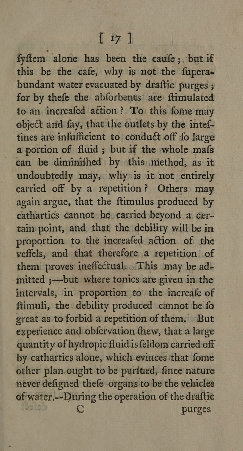 { &amp; | fyfiem alone has been the caufe;, but if this be the cafe, why is not the fupera- bundant water evacuated by draftic purges ; for by thefe the abforbents are ftimulated - toan increafed a€tion? To: this fome may object arid fay, that the outlets: by the intef- tines are infufficient to conduct off fo large a portion of fluid ; but if the whole mafs can be diminifhed by ‘this:.method, as: it undoubtedly may, why*is it not entirely carried off by a repetition? Others may again argue, that the {timulus produced by cathartics cannot be. carried beyond a cer- tain point, and that: the debility will be in proportion to, the increafed action of the veffels, and that therefore a repetition of them. proves: ineffectual... This may be ad&gt; mitted ;—but where tonics are given in the intervals, in proportion to the increafe of — ftimuli, the. debility produced cannot be fo great as to forbid a repetition of them. But experience and obfervation fhew, that a large quantity of hydropic fluid isfeldom carried off by cathartics alone, which evinces that fome other plan.ought to be purfted, fince nature never defigned thefe organs to be the vehicles of water,--During the operation of the draftie yo purges