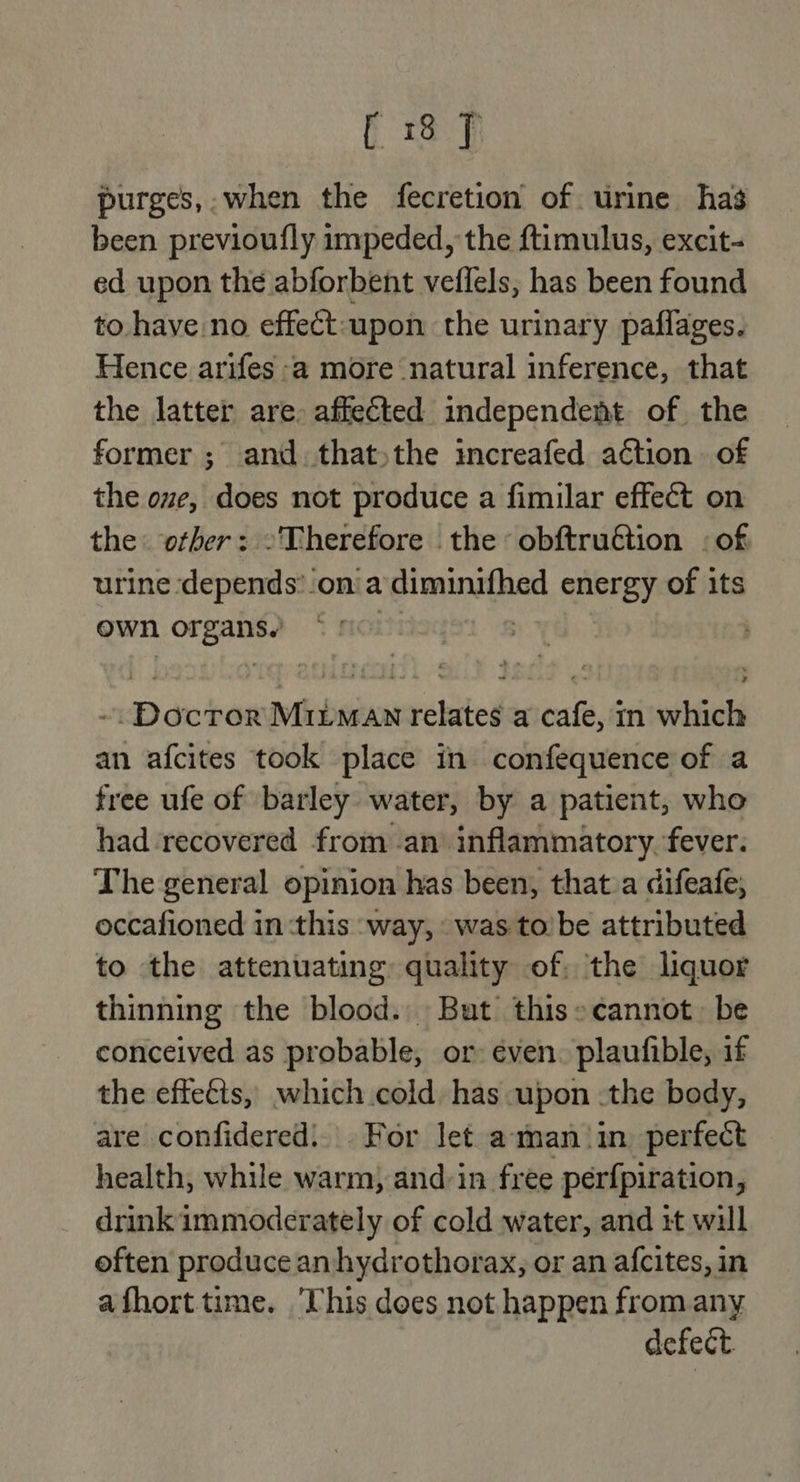 purges,: when the fecretion of urine has been previoufly impeded, the ftimulus, excit- ed upon the abforbent veflels, has been found to have no effect:upon the urinary paflages. Hence arifes -a2 more natural inference, that the latter are. affected independent of the former ; and. that)the increafed action of the ove, does not produce a fimilar effect on the: other: -Therefore the obftruétion : of urine depends’_on a diminifhed energy of its own organs. © | ~. Doctor Mirman relates a cafe, in which an afcites took place in confequence of a free ufe of barley water, by a patient, who had-recovered from an inflammatory. fever. The general opinion has been, that.a difeafe, occafioned in ‘this ‘way, «was to’be attributed to the attenuating quality of: the liquor thinning the blood. But this» cannot: be conceived as probable, or even. plaufible, if the effects, which cold has upon .the body, are confidered: . For let aman ‘in perfect health, while warm, and-in free perfpiration, drink immoderately of cold water, and 1t will eften produce an hydrothorax, or an afcites, in afhort time. ‘Uhis does not happen from any defect.