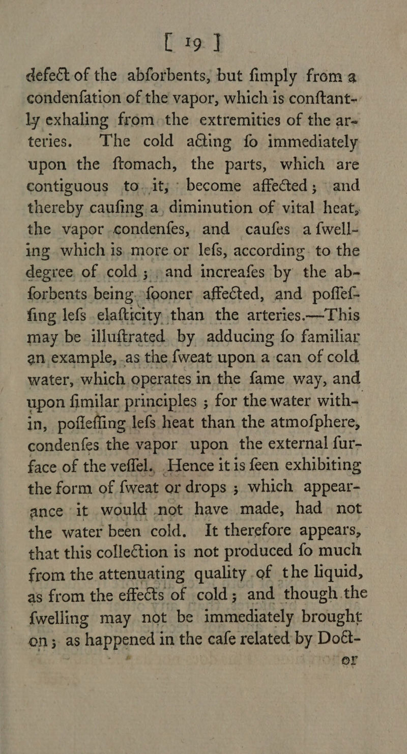 defect of the abforbents, but fimply from a condenfation of the vapor, which is conftant-. ly exhaling from the extremities of the ar- teries. The cold aéting fo immediately upon the ftomach, the parts, which are contiguous to..it; become affected; and thereby caufing a, diminution of vital heat, the vapor condenfes, and caufes a {well- ing which is more or lefs, according. to the degree. of cold ; , and increafes by the ab- forbents being. fooner affected, and poffef- fing lefs elafticity than the arteries —This may be illuftrated by adducing fo familiar an example, .as the fweat upon a-can of cold water, which operates in the fame way, and upon fimilar principles ; for the water with- in, pofleffing lefs heat than the atmofphere, condenfes the vapor upon the external fur- face of the veffel., Hence it is feen exhibiting the form of {weat or drops ; which appear- ance it would not have made, had not the water been cold. It therefore appears, that this collection is not produced fo much from the attenuating quality of the liquid, as from the effeéts of cold; and though the {welling may not be immediately brought on; as happened in the cafe related by Doét- | er sili