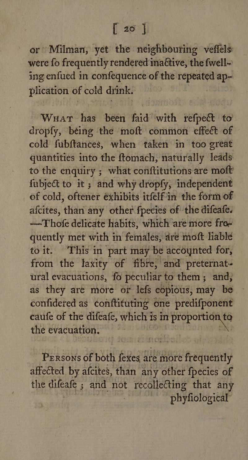or Milman, yet the neighbouring veffels were fo frequently rendered ina€tive, the fwell- ing enfued in confequence of the repeated ap- plication of cold ditnk. Wuat has been faid with refpect to dropfy, being the moft common effect of cold fubftances, when taken in too great quantities into the {tomach, naturally leads to the enquiry ; what conftitutions are moft fubject to it ; and why dropfy, independent of cold, oftener éxhibits itfelf-in the form of afcites, than any other fpecies of ‘the difeafe. —~T hofe delicate habits, which are more fre- quently met with in females, dre moft liable toit. This in part may be accoynted for, from the laxity of fibre, and preternat- ural evacuations, fo peculiar to them; and, as they are more or lefs copious, may be - confidered as conftituting one predifponent caufe of the difeafe, which ts in sa pti the evacuation. wag fait Persons of both fexes are more frequently affected by afcites, than any other fpecies of the difeafe ; and not recolleCting that any — | phyfiological