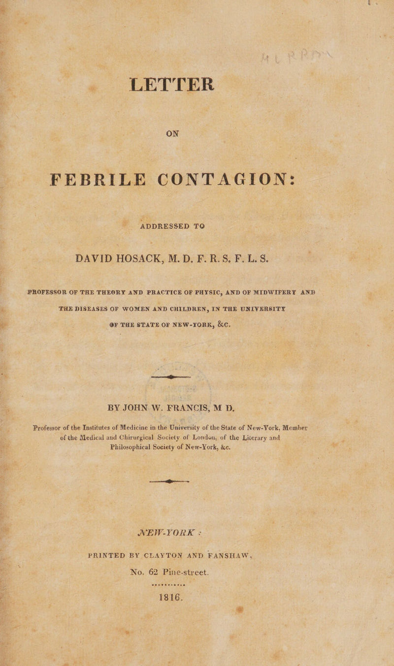 LETTER ON FEBRILE CONTAGION: ADDRESSED TO DAVID HOSACK, M.D. F.R.S. F. L. S. PROFESSOR OF THE THEORY AND PRACTICE OF PHYSIC, AND OF MIDWIFERY AND é THE DISEASES OF WOMEN AND CHILDREN, IN THE UNIVERSITY ge OF THE STATE OF NEW-YORK, &amp;c. | BY JOHN W. FRANCIS, M D. Professor of the Institutes of Medicine in the University of the State of New-York, Member a of the Medical and Chirurgical Society of London, of the Literary and aa Philosophical Society of New-York, &amp;c. NEW-YORK : PRINTED BY CLAYTON AND FANSHAW, No. 62 Pine-street. 