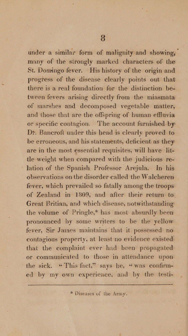 under a similar form of malignity and showing, many of the strongly marked characters of the St. Domingo fever. His history of the origin and progress of the disease clearly pomts out that there is a real foundation for the distinction be- tween fevers arising directly from the miasmata - of marshes and decomposed vegetable matter, and those that are the offspring of human effluvia or specific contagion. The account furnished by | Dr. Bancroft under this head is clearly proved. to be erroneous, and his statements, deficient as they are in the most essential requisites, will have lit- tle weight when compared with the judicious re- lation of the Spanish Professor Arejula. In his observations on the disorder called the Walcheren fever, which prevailed so fatally among the troops of Zealand in 1809, and after their return to. Great Britian, and which disease, notwithstanding the volume of Pringle,* has most absurdly been pronounced by some writers to be the yellow fever, Sir James maintains that it possessed’ no contagious property, at least no evidence existed. that the complaint ever had been propagated or. communicated to those in attendance upon the sick. “ This fact,’ says he, “was confirm- ed by my own experience, and by the testi- eee * Diseases of the Army.