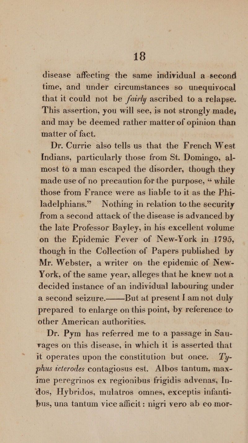 disease affecting the same individual a -second time, and under circumstances so unequivocal that it could not be fairly ascribed to a relapse. This assertion, you will see, is not strongly made, and may be deemed rather matter of opinion than matter of fact. ; Dr. Currie also tells us that the French West Indians, particularly those from St. Domingo, al- most to a man escaped the disorder, though they made use of no precaution for the purpose, “ while those from France were as liable to it as the Phi- ladelphians.” Nothing in relation to the security from a second attack of the disease is advanced by the late Professor Bayley, in his excellent volume on the Epidemic Fever of New-York in 1795, though in the Collection of Papers published by Mr. Webster, a writer on the epidemic of New- York, of the game year, alleges that he knew not a decided instance of an individual labourmg under a second seizure. But at present Iam not duly prepared to enlarge on this point, by reference to other American authorities. Dr. Pym has referred me to a passage in Sau- vages on this disease, in which it is asserted that it operates upon the constitution but once. Ty- phus tcterodes contagiosus est. Albos tantum, max- ime peregrinos ex regionibus frigidis advenas, In- dos, Hybridos, mulatros omnes, exceptis infanti- bus, una tantum vice afficit: nigri vero ab eo mor- 