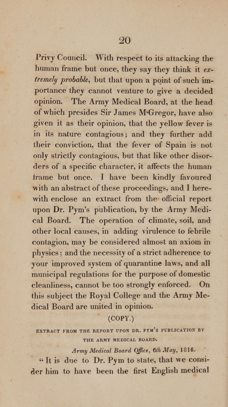 Privy Council. With respect to its attacking the human frame but once, they say they think it er- tremely probable, but that upon a point of such im- portance they cannot venture to give a decided opinion. The Army Medical Board, at the head of which presides Sir James M‘Gregor, have also given it as their opinion, that the yellow fever is in its nature contagious; and they further add their conviction, that the fever of Spain is not only strictly contagious, but that like other disor- ders of a specific character, it affects the human frame but once. I have been kindly favoured with an abstract of these proceedings, and I here- with enclose an extract from the official report upon Dr. Pym’s publication, by the Army Medi- cal Board. The operation of climate, soi, and: other local causes, in adding virulence to febrile contagion, may be considered almost an axiom in physics; and the necessity of a strict adherence to your improved system of quarantine laws, and all municipal regulations for the purpose of domestic — cleanliness, cannot be too strongly enforced. On this subject the Royal College and the Army Me- dical Board are united in opinion. COPY.) EXTRACT FROM THE REPORT UPON DR. PYM’S PUBLICATION BY THE ARMY MEDICAL BOARD. Army Medical Board Office, 6th May, 1816. “It is due to Dr. Pym to state, that we consi- der him to have been the first English medical