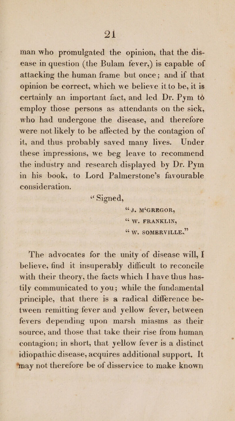 2k inan who promulgated the opinion, that the dis- ease in question (the Bulam fever,) is capable of attacking the human frame but once; and if that opinion be correct, which we believe it to be, it is certainly an important fact, and led Dr. Pym to employ those persons as attendants on the sick, who had undergone the disease, and therefore were not likely to be affected by the contagion of it, and thus probably saved many lives. Under these impressions, we beg leave to recommend the industry and research displayed by Dr. Pym in his book, to Lord Palmerstone’s favourable consideration. «Signed, 63, M°GREGOR, ‘6 Ww. FRANKLIN, ‘““W. SOMBRVILLE.” The advocates for the unity of disease will, E believe, find it insuperably difficult to reconcile with their theory, the facts which [ have thus has- tily communicated to you; while the fundamental principle, that there is a radical difference be- tween remitting fever and yellow fever, between fevers depending upon marsh miasms as their source, and those that take their rise from human contagion; in short, that yellow fever is a distinet idiopathic disease, acquires additional support. It ‘may not therefore be of disservice to make known