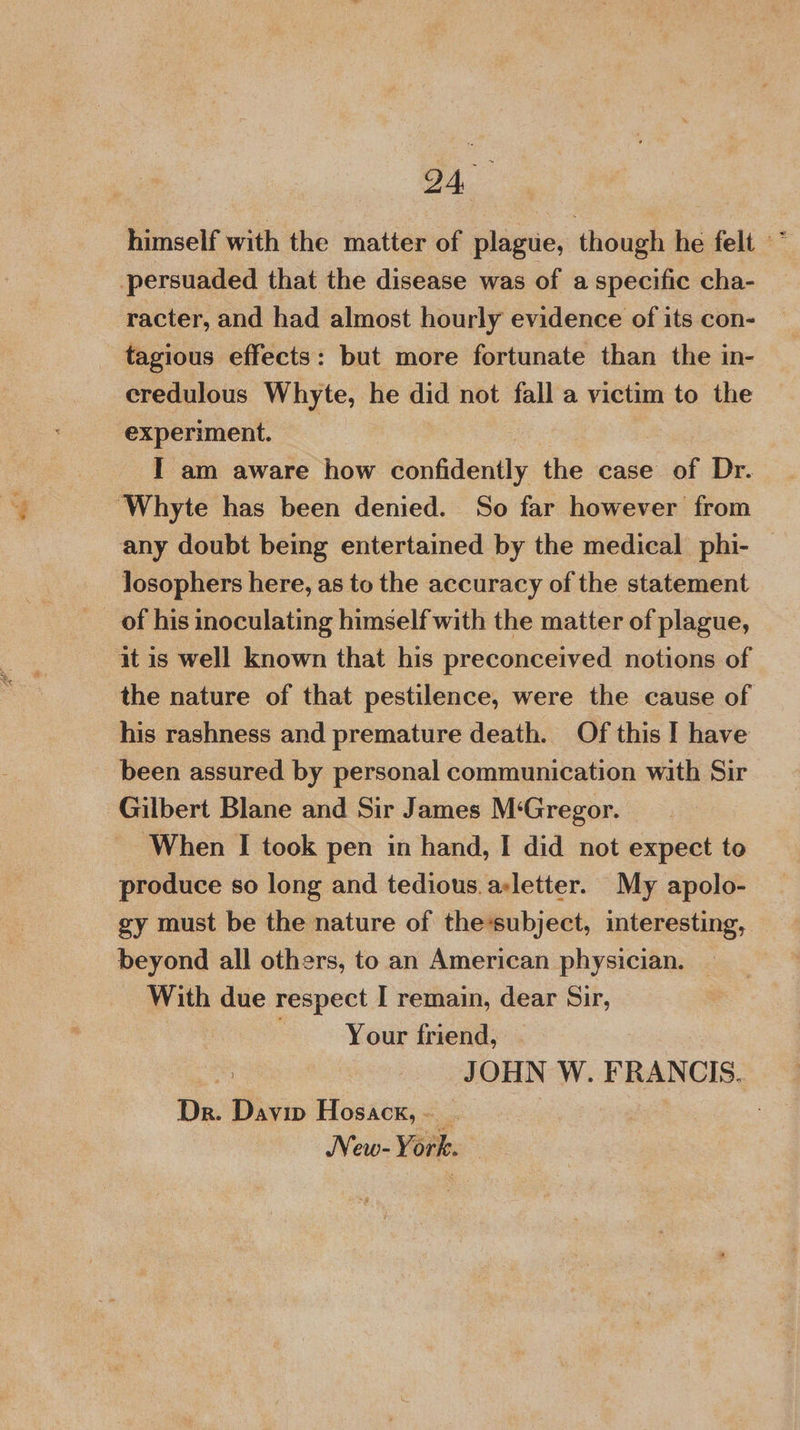 himself with the matter of plague, though he felt * persuaded that the disease was of a specific cha- racter, and had almost hourly evidence of its con- tagious effects: but more fortunate than the in- credulous Whyte, he did not fall a victim to the experiment. I am aware how confidently the case of Dr. ‘Whyte has been denied. So far however from any doubt being entertained by the medical phi- losophers here, as to the accuracy of the statement it is well known that his preconceived notions of the nature of that pestilence, were the cause of his rashness and premature death. Of this I have been assured by personal communication with Sir Gilbert Blane and Sir James M‘Gregor. ‘When I took pen in hand, I did not expect to produce so long and tedious. asletter. My apolo- gy must be the nature of thesubject, interesting, beyond all others, to an American physician. — With due respect I remain, dear Sir, : Your friend, . JOHN W. FRANCIS. Dr. Davin Hosack,~ . :