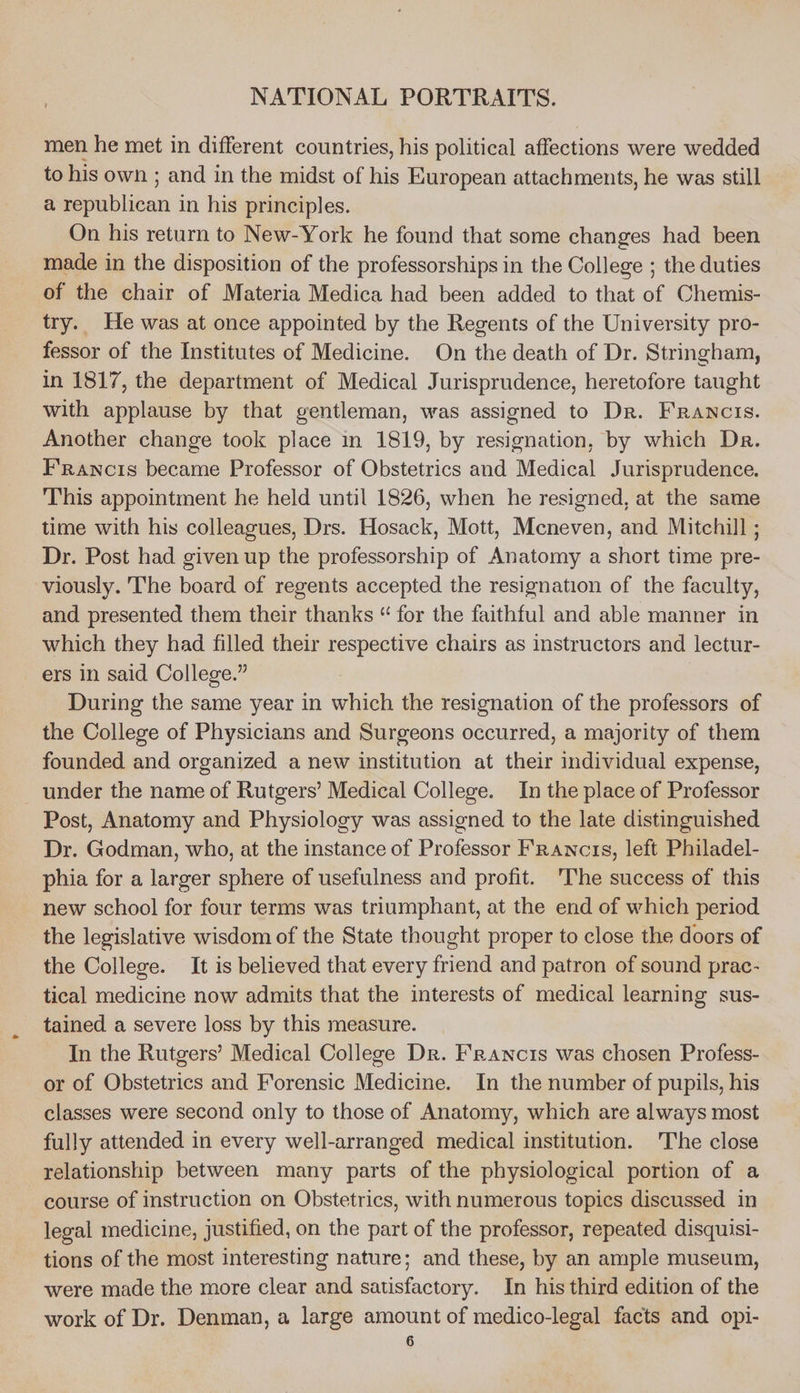 men he met in different countries, his political affections were wedded to his own ; and in the midst of his European attachments, he was still a republican in his principles. On his return to New-York he found that some changes had been made in the disposition of the professorships in the College ; the duties of the chair of Materia Medica had been added to that of Chemis- try. He was at once appointed by the Regents of the University pro- fessor of the Institutes of Medicine. On the death of Dr. Stringham, in 1817, the department of Medical Jurisprudence, heretofore taught with applause by that gentleman, was assigned to Dr. Francis. Another change took place in 1819, by resignation, by which Dr. Francis became Professor of Obstetrics and Medical Jurisprudence. This appointment he held until 1826, when he resigned, at the same time with his colleagues, Drs. Hosack, Mott, Mcneven, and Mitchill ; Dr. Post had given up the professorship of Anatomy a short time pre- viously. The board of regents accepted the resignation of the faculty, and presented them their thanks “ for the faithful and able manner in which they had filled their respective chairs as instructors and lectur- ers in said College.” During the same year in neh the resignation of the professors of the College of Physicians and Surgeons occurred, a majority of them founded and organized a new institution at their individual expense, under the name of Rutgers’ Medical College. In the place of Professor Post, Anatomy and Physiology was assigned to the late distinguished Dr. Godman, who, at the instance of Professor Frawncts, left Philadel- phia for a larger sphere of useftilness and profit. The success of this new school for four terms was triumphant, at the end of which period the legislative wisdom of the State thought proper to close the doors of the College. It is believed that every friend and patron of sound prac- tical medicine now admits that the interests of medical learning sus- tained a severe loss by this measure. In the Rutgers’ Medical College Dr. Francis was chosen Profess- or of Obstetrics and Forensic Medicine. In the number of pupils, his classes were second only to those of Anatomy, which are always most fully attended in every well-arranged medical institution. The close relationship between many parts of the physiological portion of a course of instruction on Obstetrics, with numerous topics discussed in legal medicine, justified, on the part of the professor, repeated disquisi- tions of the most interesting nature; and these, by an ample museum, were made the more clear and satisfactory. In his third edition of the work of Dr. Denman, a large amount of medico-legal facts and opi-