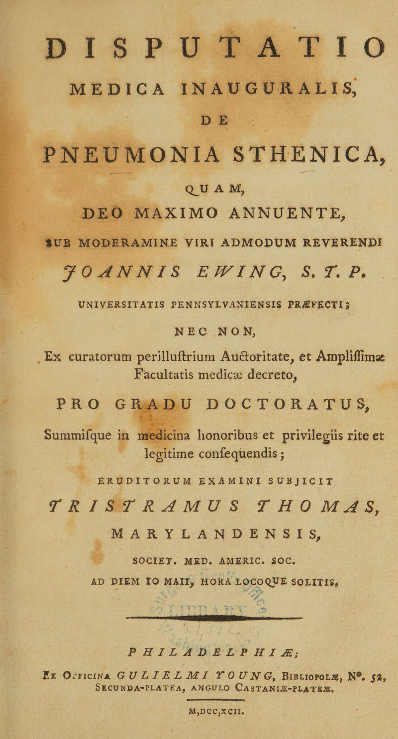    ENIOUTUN &amp; UNIVERSITATIS PENNSYLVANIENSIS PRAEFECTI; NEC NON, Facultatis medica decreto, DOCTORATUS, P je  m a honoribus et privilegiis rite et legitime confequendis ; * ERUDITORUM EXAMINI SUBJICIT TR ISTRAMUS THOMAS, MARYLANDENSIS, à SOCIET. MED. AMERIC. $OC. AD PIEM IO MAII, HORA LOCOQUE SOLITIS, Y^ wy ws à - b VOCAT - e — HS LIC. PHILADELPHIAE, Ex Orneia GULIELMI YOUNG, BinLI0POLE, N9, 53; SECUNDA-PLATEA, ANGULO CASTANIZ-PLATER, eruere, . MjDeC,xcir, s 