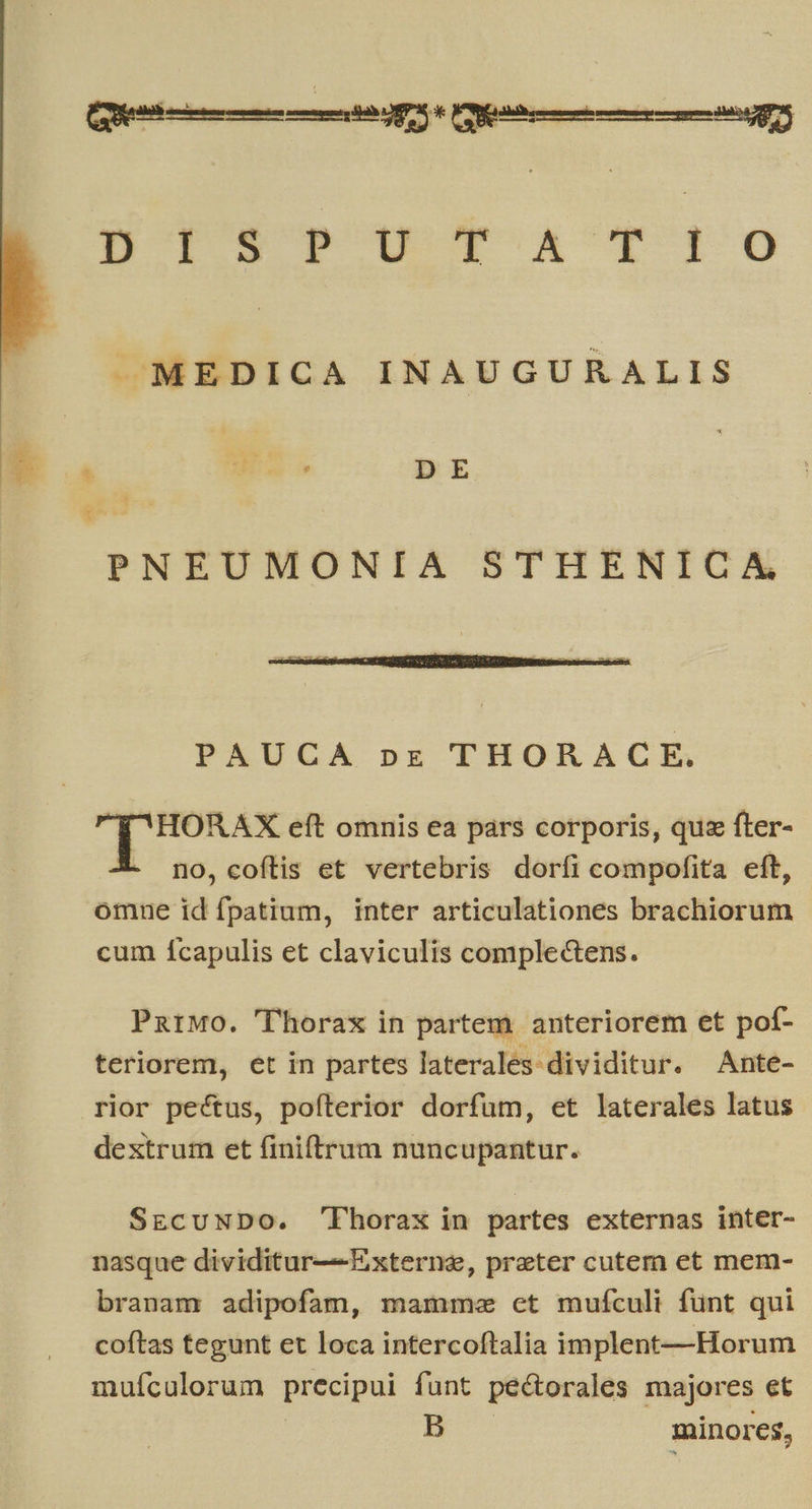  (e Á— ÀÀ Ux e Cenni gs DI. wc A X10 J—MEDICA INAUGURALIS | US v DE PNEUMONIA STHENICA PAUCA pr THORACE. * Pus eft omnis ea pars corporis, quz fter- - no, co(ílis et vertebris dorfi compofita eft, omne id fpatium, inter articulationes brachiorum cum ícapulis et claviculis complectens. ParMo. 'Thorax in partem. anteriorem et pof- teriorem, et in partes laterales dividitur. Ante- rior pectus, poíterior dorfum, et laterales latus dextrum et finiftrum nuncupantur. SEcuNDO. 'FPhorax in partes externas inter- nasque dividitur—Externe, preter cutern et mem- branam adipofam, mamme ct mufículi fünt qui coftas tegunt et loca intercoftalia implent—Horum mufcalorum precipui funt pectorales majores et : minores,