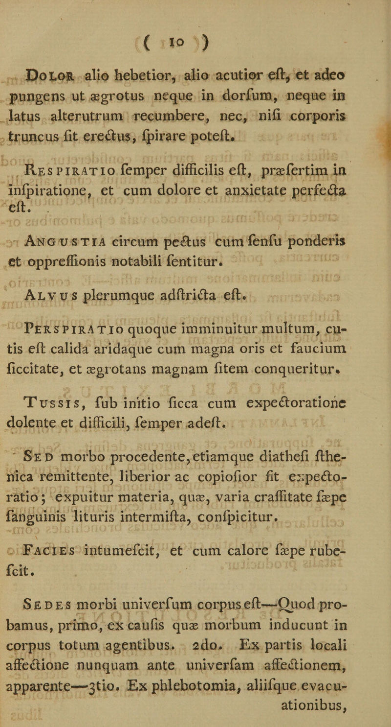 j lo 3 ) .;,.DoLon alio hebetior, alio acutior eft; et adeo pungens ut agrotus neque in dorfum, neque in latus. alterutrum recumbere, nec, nifi corporis truncus fit ere&tus, fpirare poteft, - RzsprnaTIO femper difficilis eft, prafertim, in | infpir atione, et cum dolore et anxietate perfedta , u : ANGUSTIA circum pectus cum fenfu ponderis et oppreffionis notabili fentitur. tL : E ALYUS plerumque adftridla eft. OPERSPIRATIO quoque imminuitur multum, cu- tis eft calida aridaque cum magna oris et faucium ficcitate, et zegrotans s magnam fitem conqueritur, T'ussIs, fub initio ficca cum expeétoratione dolente et difficili, femper adeft. - 3 - SED» morbo procedente, etiamque diathefi fihe- nica remittente, liberior ac copiofior fit e: ;pecto- ratio; ; expuitur materia, qua, varia craffitate fxpe fanguinis lituris intermifta, confpicitur, c FACIES intumefcit; et cum calore fxpe rube- SEDES morbi univerfum corpus eft—Ouod pro- bamus, primo, ex caufis quz morbum inducunt in corpus totum agentibus. 2do, Ex partis locali affectione nunquam ante univerfam affe&ionem, apparente—3tio. Ex phlebotomia, aliifque .evacu- ationibus,