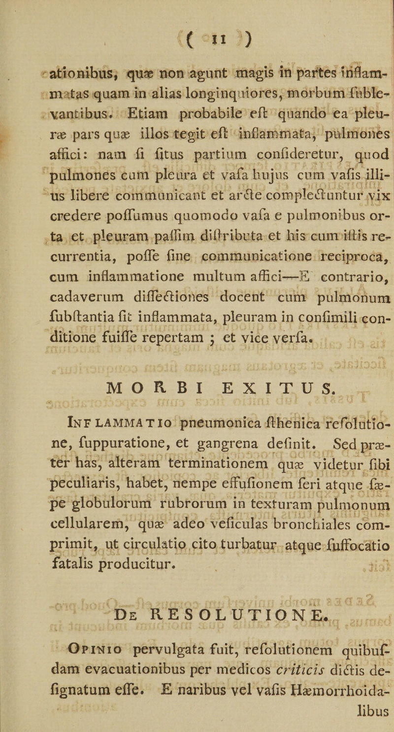 (Con 2) | | -ationibus, qux non agunt magis in partes inflam- »matas quam in alias longinquiores, morbum füble-- .wantibus. Etiam probabile eft quando ea pleu- re parsqua illos tegit eft inflammata, pulmones affici: nam íi fitus partium confíider etur, quod pulmones cum pleura et vafa hujus cum vafis. illi- ^us libere communicant et arcte. comple&amp;untur. N ix credere poffumus quomodo vafa e pulmonibus or- ,ta.et. pleuram paffim dillributa.et his cum iftis re- currentia, pofle fine. communicatione. reciproca, cum inflammatione multum affici— contrario, cadaverum diffe&amp;iones docent cum pulmonum fubítantia fit inflammata, pleuram in confimili con- ditione faiffe. repertam ; 5 et vice verfa. MORBBIEXITUSZ Iur LAMMA TIo./ pneumonica fthenica refolutio- ne, fuppuratione, et gangrena definit. Sed pra- tér has; alteram terminationem. quae videtur fibi peculiaris, habet, nempe effufionem feri atque . fie- pe globulorum Wibró igi in texturam pulmonum cellularem, qux adeo veficulas bronchiales com- primit, ut circulatio cito turbatur. atque fuffocatio fatalis producitur. ; -3ia] OPriw1:0 géivaltà fuit, refolutionem. ugs dam evacuationibus per medicos criticis dictis de- fignatum effe. .E naribus vel vafis Hemorrhoida- adüte libus