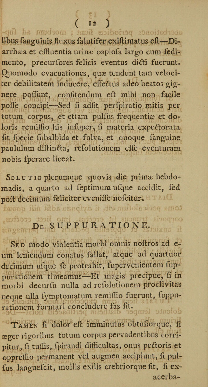 j MR) (€ rn ) ul Ds ffitniaai0i T libus fan guinis digne folutifer sei ie efiesiDi- arrhza et eflluentia urinz copiofa largo cum fedi- mento, precurfores felicis eventus dicti fuerunt. Ouomodo evacuationes, que tendunt tam veloci- ter debilitatem Vdlicdle) effectus adeo beatos gig- nere poffunt, -confitendum eft mihi non. facile poffe. .concipi—Sed fi adfit. perfpiratio mitis per totum. corpus, et etiam. pulfus frequentiz. et do- loris remiffio his infuper, fi materia expectorata. fit fpecie. fübalbida et. fulva, et quoque fanguine. paululum diftincta, refolutionem effe -eventuram. nobis fperare liceat. SorLuTio plerumque quovis .die prime hebdo- madis, a quarto ad feptimum ufque accidit, fed — ignem — evenit ; ip git | ..Dx SUPPURATIONE. rag modo violentia morbi. omnis noftros ad e- um leniendum conatus fallat, atque ad quartuor decimum ufque fe protrafiit, f upervenientem fuüp- purátionem timeamus-——Et magis precipue, fi in morbi decurfu nulla ad refolutionem proclivitas neque : ulla fymptomatum 1 remiflio fuerunt, fuppu- rationem. formari concludere. fas fi t. *pawEN fi dolor eft imminutus bei que, í cgerrigoribus totum corpus pervadentibüs corri- pitur, fi tuffis, fpirandi difficultas, onus pectoris et opprefio permanent vel augmen accipiunt, fi pul- fas languefcit, mollis exilis crebriorque fit, fi ex- acerba-