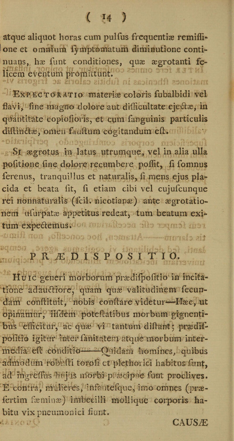 T4 ) atque aliquot horas cum pulfus frequentiz remiffi- one et omnium fymptómatum diriigutione conti- nuans, he funt jussi daa n — fe- XITIEI ini on zi 65M licem. eventum prom iditünti uidi: ax3'ttul. ra Ivy ei tT] ^5 gU 1€ dog: M 2tiidiu) (i s et jfi yii vnoirfrt Jigegeped TÓRATIO materiz cotdHs fubalbidi: vel flavi; fine magitio dolore aut difficultate ejestz; in qiatititáte: 'Copiofioris; et'cum fanguinis ptm ditiniétar, omÁeti: fadftum: a Depas lefbscarillibilev ^0 jeg Hoq A6 s (05 2ltOqio j zSt-egrotus.in. Pelo utrumque, veli in e alla UUdept. fine dolore: recambere. poffit, . fi fomnus ferenus, tranquillus et naturalis, fi mens, ejus pla- cida et beata fit, fi etiam cibi vel cujufcunque rei nonnatüralis (fcil: nicotiape); ante: :égrotatio- nem dfurpatze kem riget tum. beta jon. tum. oesg on murisisosa afia 9913] AYrEYI. ^il 32. : e F y £3 fe PS 4 ndi e 1 4 , CY 13 à oA LA 2E zim MISIT - br€-fu 43 5609371 A cupnsecexsxen. CE E.P. - wr » CERES A QPEVOSSAN 4922.2 R92J 4 j &amp;EIEXAAZ ÀAUÓCAGS id Ep egre anm MALEDTLHL n vigo Jo S. P,0 S, TT L0, 7 ba y. yia generi WoiBorda predifpofitio: in incita- tione adsiRtorE, Jhograg qas valitudinem fecun- dam conftitàit, nobis conftáre videturz-Hec, ut opinimór; woes: póteftatibus morbum gignenti- pus effreitü£, ac quac vi^ tantuni diftat; pradit- polito igitur nter fanitateP àtque morbumvinter- media :eft «conditioz—-Oatdam iómines,^quibus adihodüi 'Fdbefti tesofr ct plethorici habitus funt, ad i retfüs HBjHs nfosbi pr &amp;idiphe fünt proclives. Evjcontra) silierés] 8feritefque; imo-orimes (pre- fertim Geta imbecilli mollique ' corporis: ha- PES vix pneumonici fiunt. th rzont ^ S uc ABMDD  