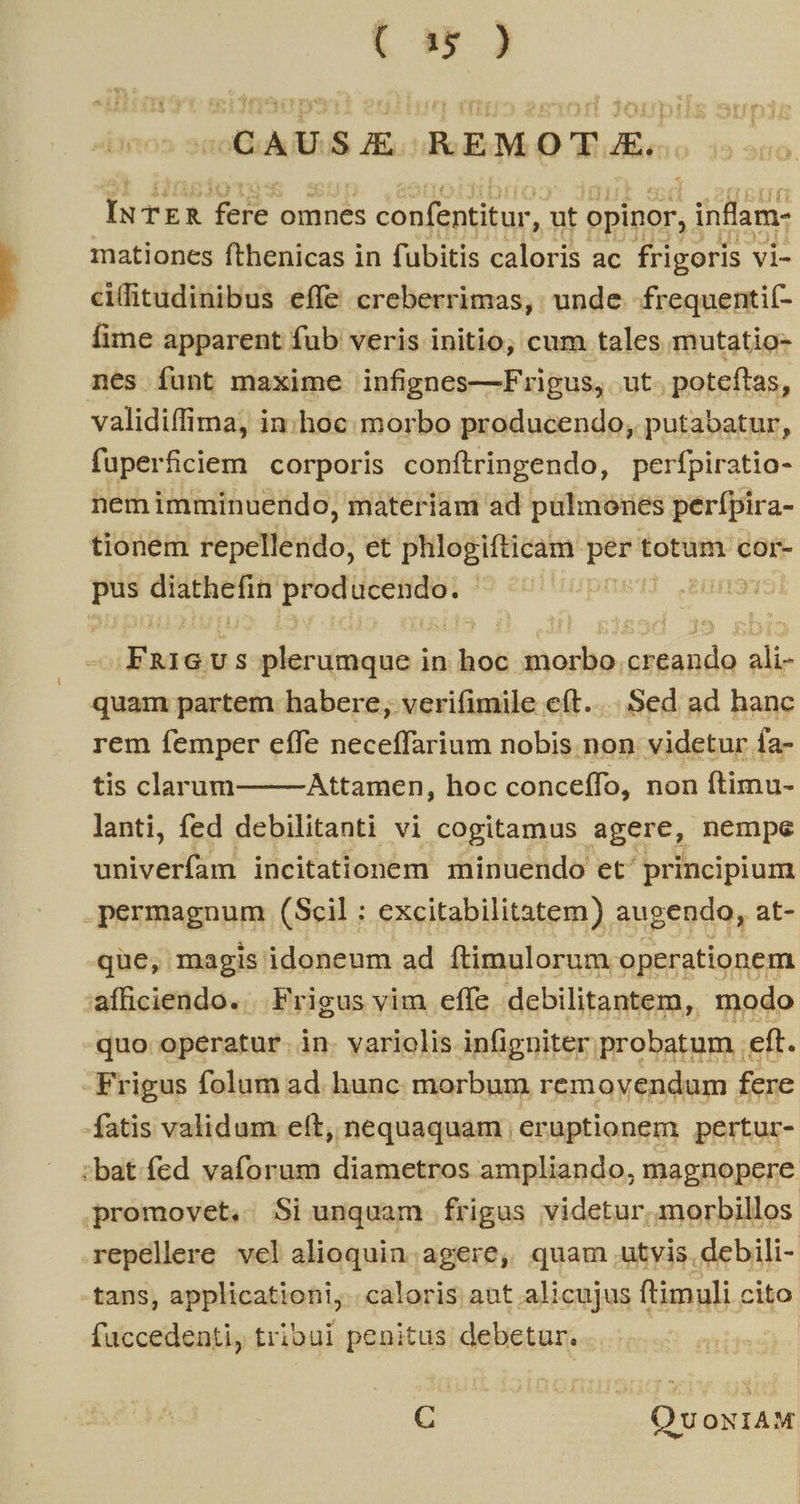 Co) (CAUSE AEMOT A, IuTrR feste omnes confentitur, , ut opinor, i ,infam: mationes fthenicas in fubitis caloris ac frigoris vi- cifitudinibus effe creberrimas, unde -frequentií- fime apparent fub veris initio, cum tales mutatio- nes funt maxime infignes—Frigus, ut. poteftas, validiffima, in.hoc: morbo producendo, putabatur, fuperficiem corporis conítringendo, perfpiratio- nemimminuendo, materiam ad pulmones perípira- tionem fepefiitido; et phlogifticam p totum cor- m GISERETHH iere ! dn3T5i Koss US Mtcdnonbi in lot inadie, stécdo ali- quam partem habere, verifimile eít... Sed ad hanc rem femper effe neceffarium nobis non videtur fa- tis clarum Attamen, hoc conceífo, non ftimu- lanti, fed debilitanti vi cogitamus agere, nempe tioivediead incitationem minuendo et^ principium -permagnum (Scil : excitabilitatem) augendo, at- que, magis idoneum ad ftimulorum operationem afficiendo. en rigus vim effe debilitantem, . modo * rigus ; (slom iid hunc rici uu fene fatis validum eft, nequaquam | eruptionem pertur- :bat.fed vaforum diametros ampliando, magnopere promovet. Siunquam frigus videtur. morbillos repellere vel alioquin.agere, quam utvis debili- tans, applicationi, caloris aut alicujus ftimuli cito faccedenti, tribui penitus debetur. s C E Qv ONIAM