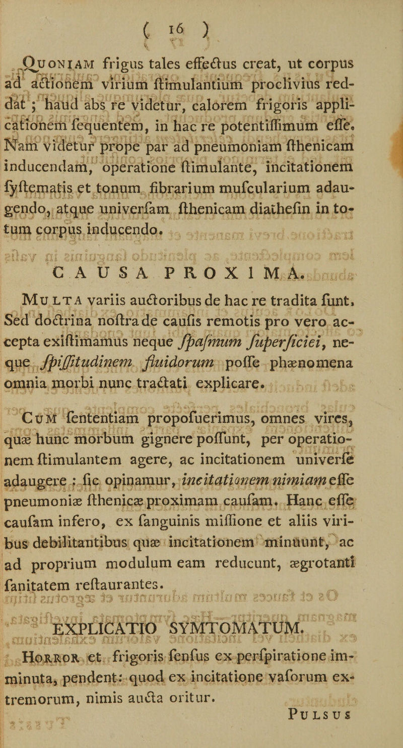 * Ama . ,QuoNIAM frigus tales effectus creat, ut corpus adt düiohen virium ftimulantium- proclivius red- dat ; haud abs re videtur, calorem frigoris appli- RHET fequentem, in hac: re potentiffimum effe. Nah videtur prope par ad pneumoniam fthenicam inducendaim, operatione ftimulante, incitationem Tyftematis. et.tonum. fibrarium mufcularium adau- gendo, atque : univerfam. fthenicam diaihefin i in to- tum corpus. inducendo. | UA USA PEOXIM ub Mu LTA variis auctoribus de hac re tradita funt, Sed do&rina noftra de caufis remotis pro vero àc- cepta exiftimamus neque /Dajmum Juperficiei, ne-- que; Jpifftudinem. fiuidorum poffe phraodMna omnia morbi nunctrac&ati explicare. |... Cow dententiam. propofüerimus, omnes vires, qua hunc morbum gignere poffunt, per operatio- nem ftimulantem agere, ac incitationem univeríe adaugere ; ifie opinamur, igeitatianem nimiam effe pneumoniz fthenicz proximam. caufam. Hanc. effe caufam infero, ex fanguinis miflione et aliis vir l- bus debilitantibus quz incitationem mínüurt, ac ad proprium modulum eam reducunt, egrotanti Tapiratem reftaurantes. : je SPENT (rr 1jotx 02 o 13 Y D HYIPEDDS Tni Y 2951/51 — EXPLICATIO 'SYMTOMATUM. ! , CTI fins x - -HORROR. et frigoris. fonus exp perfpiratione j im- sisi pendent:-quod ex incitatione vaforum ex« posonm, nimis aucta oritur. ua3muburls ^ PuLsvs | f