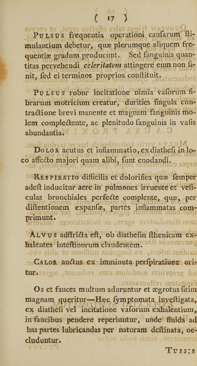 tm . Pv, LS US | frequentia. operationi. Ted um Pigi- mulantium. debetur , que plerumque. aliquem. fre- quentiz gradum. producunt. Sed fangainis quan- titas pervehendi. celeritatem attingere. eum non fi- nit, fed ei terminos proprios conftituit. | M PoLsUS robur incitatione TDimia váforum fi- brarum miotricium creatur, durities finguld' cón- tractione brevi manente et magnam fanguinis rio- lem comple&amp;tente, ac pienituca faogiins d in vafis abundantia, ^ LO iid | | ! Pr co affc&amp;to : majori quam P3 (ant. cenodandi, . GM T- di] 5 2s 1 GRE PERRT FO CERTE EE Lo EROOP QD rem adeft inducitur aere in palmones irruente et vefi- culas bronchiales perfe&amp;e complente, qua, per diftentionem. expanfe, partes inflammatas. .com- primunt. is Y Er EM k t ] CÀUVU $ adftri&amp;ta eft, ob di: athefin fhenicam ex- tialentes. intéftinorua d sudentem. SEIOfRIUSIQ de. s 1 : 3 EET] Y FYY ge H f; EL ^ Á Ld A Auk Far bp tone auctus « ex: iiti perfpiratione ori- tur. YTGSE I(1117] yt £ü553 inulsubonmm fUr RIOT b i n53i 3 HT 258: Os et fauces multum uduepatur et pieles fitim magnam queritur— Hoc. fymptomata, Any veftigata, ex diathefi vel incitatione vaforum exhalentium, ini faücibus pendere reperiuntur, unde' flüidà ad has partes Tdbricaridas per Ritt arii ma oc- claduntar, | | | | un Tes E8378