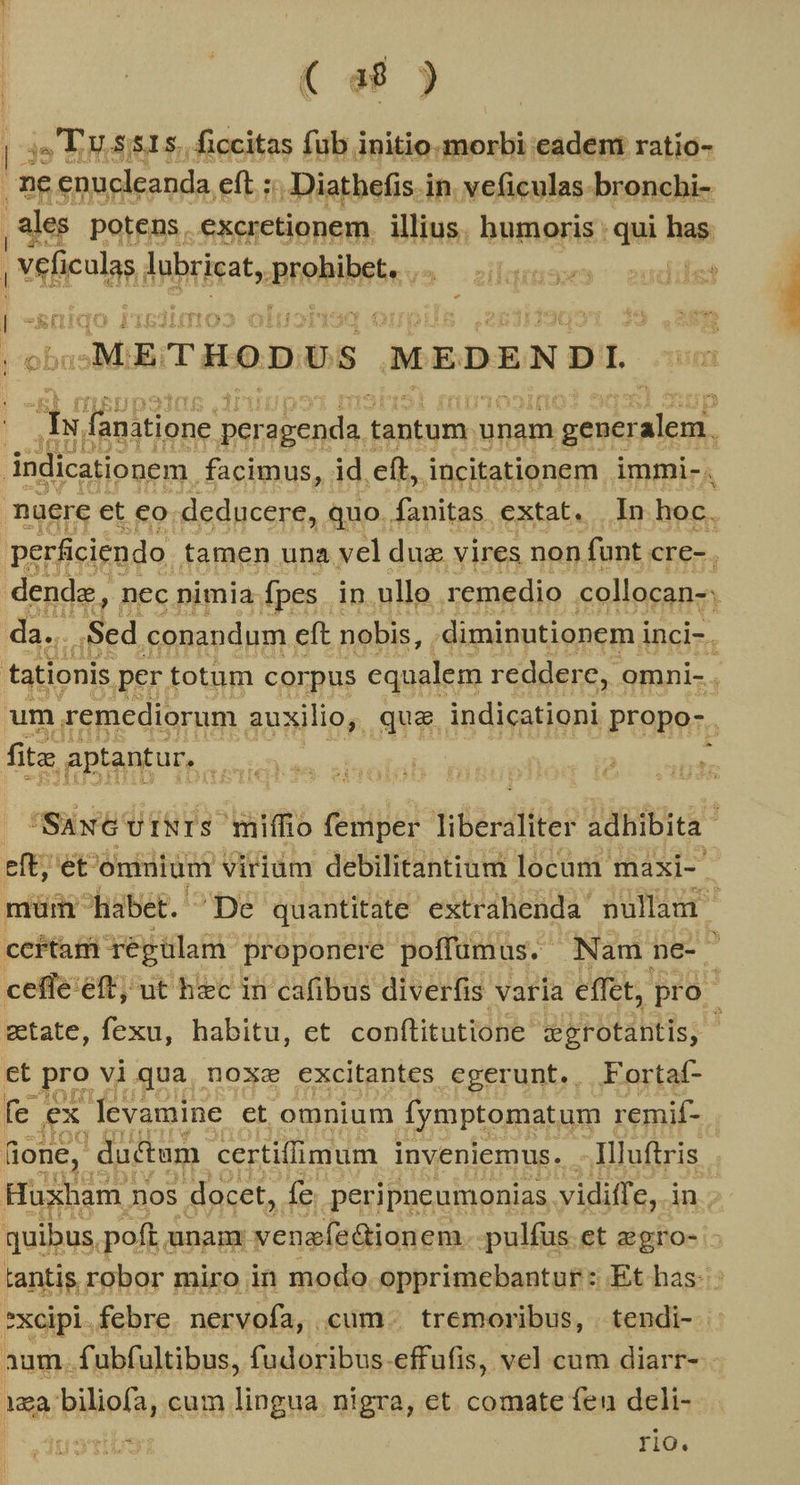 ( a8 ) | a2 LU SSIS. ficcitas füb initio. VOTO eadeni ratio- ne enucleanda eft z -Diatbefis in. veficulas-bronchi- | ales potens. excretionem. illius. humoris : qui has | vefenlas brin, Brelbiiein v [5 E | Twua2lia | v» l -METHODUS ;MEDENDI. bs fanatione perogenda. tantum | unam eiie sete [E opu. facimus, id. eft, incitationem immi-. nuere et eo.deducere, quo. fanitas extat. In hoc. perficiendo famen una vel dug. vires non funt cre-, da. E po eft petis: ; diminutionem i Weiz, tationis per. totum corpus equalem reddere, omni- : um remediorum auxilio, qua indicationi propo- . fita aptantur, TE M i] | Saw UfNIS miffio femper fiber adhibita eiEieE oniuium viridm debilitantium locum maxi- müm habet. De quantitate extrahenda nullam | ccítari régulam proponere poffümus. Nam ne- ceffe eft; ut hzc in cafibus diverfis varia effet, pro zetate, fexu, habitu, et conftitutione cerotantis, 4 et PS Vi.qua, noxe excitantes egerunt.. Fortaí- fe X levamine ct omnium Íymptomatum. remif- lone, ductum. certiffimum inveniemus. -Illuftris | Huxham j nos docet, fe peripneumonias. vidiffe,. in. quibus poft; unam bucina: pulfus.et zgro- - tantis robor miro in modo. opprimebantur: Et has. *xcipi.febre. nervofa, cum. tremoribus, | tendi- aum. fubfultibus, fudoribus. effufis, vel cum diarr- laa biliofa, cum. find nigra, et. comate fen deli- rio.