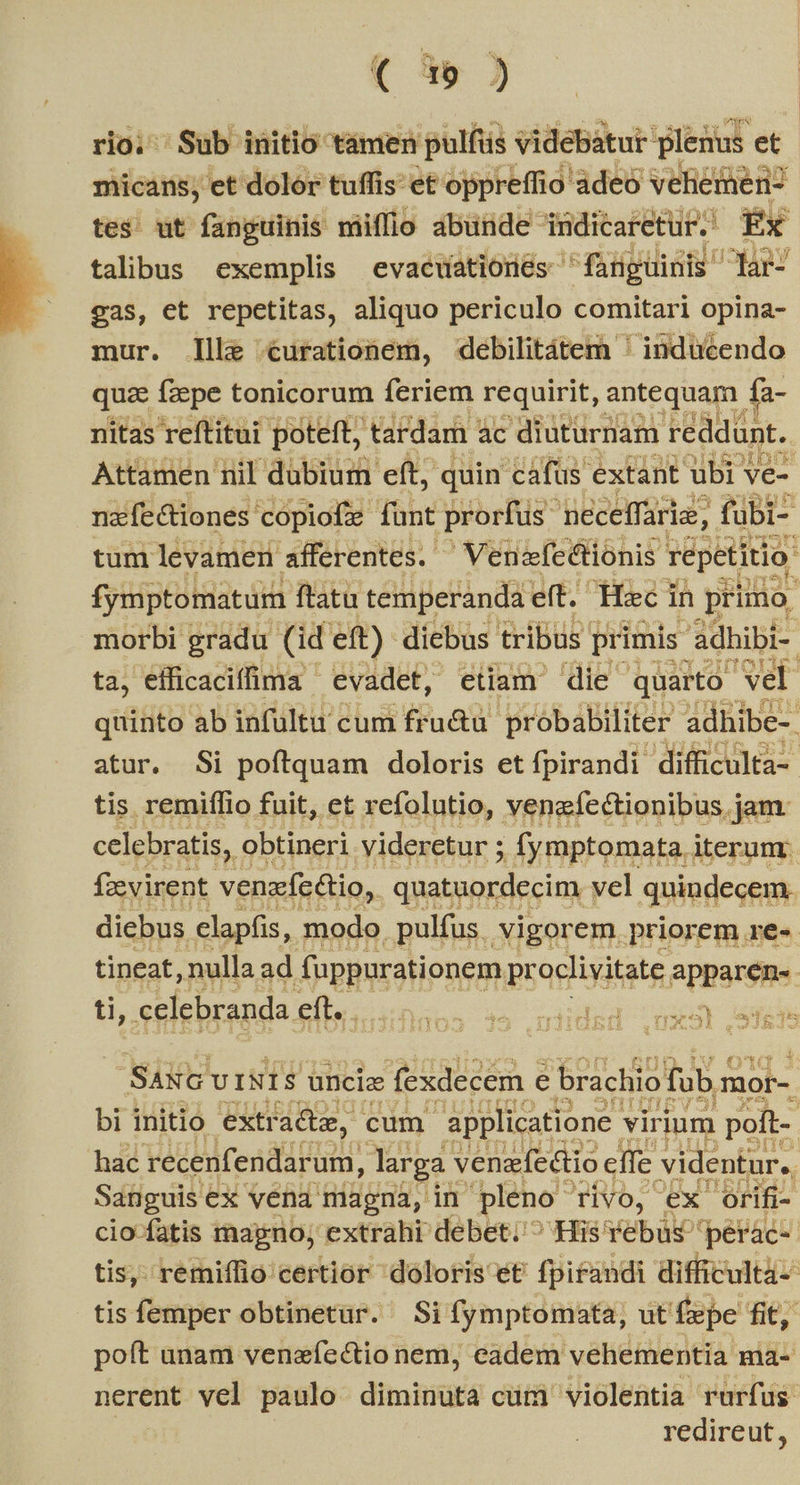  ( 39 ) rio; Sub initio tamen pulfüs videbátur plenus et micans; et dolor tuffis- et oppreffio adeó veliemer tes ut fanguinis mifflio abunde indicaretur.' Éx talibus exemplis evaewationés fanguinis lar- eas, et repetitas, aliquo periculo comitari opina- mur. llle urationem, debilitátem ' inducendo qua fzepe tonicorum feriem requirit, antequam f fa- nitas reftitui poteft, tardam 2 ac diuturnam reddunt. Attamen nil dubium eft, quin cafüs extant ubi ve- nafe&amp;tiones: cópiofe funt prorfus 'peceffarie; fubi- tum levamen afferentes. Venefectionis repetitio fymptomatum ftatu temperanda eft. Hec in prino. morbi gradu (id eft) diebus tribus. primis. 'adhibi- ta, efficaciffima | evadet, etiam die quarto vel quinto ab infultu cum fru&amp;u. probabiliter adhibe-. atur. Si poftquam doloris et fpirandi difficulta- tis remiflio fuit, et refolutio, venefectionibus jam celebratis, obtineri videretur ; .Ífymptomata. iterum fzevirent venzfc&amp;io, quatuordecim vel quindecem. diebus elapfis, modo. pulfus. vigorem priorem re-. tineat, nulla ad fuppurationem prostate Bien | tl, celebranda eft. E c ETT SaNG U INI Y unciae fexdecem e brachio fub mor- bi initio extr ade, cum applicatione. virium poft- hac recenfendarum, larga s venerfectio effe videntur, Sanguis t ex vena magna, in pleno Tivo, ex orifi- cio-fatis magno; extrahi debet; ^ His 'Yebus 'perac-. tis, remiffio certior doloris et fpirandi difficultà-- tis femper obtinetur. Si fymptomata, ut Éepe fit, poft unam venzíectio nem, eadem vehementia Hià- nerent vel paulo diminuta cum. violentia rurfus redireut,