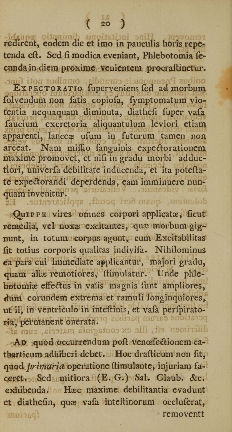 t zo ) (degit redirent, codem ZA et imo in CAEGLLUS horis repe- vds eft. Sed fi modica eveniant, Phlebotomia fe- cunda in.diem. proxime. venientem. prooraftinetur, E y PsC TOR ATIO foperveniens fed. ad morbum folvendum non fatis. .copiofa, Íymptomatum vio- tentia nequaquam diminuta, diathefi. fuper. vafa. faucium excretoria aliquantulum | leviori etiam apparenti, lanceg ufum in futurum tamen non arceat. Nam miífio fanguinis. expectorationem maxime promovet, et nifi in gradu morbi adduc- &óri, univerfa debilitate indücenda, et ita potefta- te 'expettoraiidi deperdenda, cam imminuere nun- quam invenitur. | MT. 14. bu Pia | it $4 Moral. vires. omnes corpori aibi ficut remedia, vel noxa excitantes, que morbum gig- nunt, in totum:'corpus agunt,: cum Excitabilitas üt totius corporis qualitas indivifa. Nihilominus jii cui immediate applicantur, majori gradu, m alix remotiores; ftimulatur. Unde phle-- be Rida effectus in vafis magnis funt ampliores, düid eorüridem extrema et ratiuli longinquiores, uti, iü ventriculo in inteftinis, et - aM perfpirato- 5a; ERUMMBEUE onerata. 2d 1 . * 1f —lg (IU -5ÀD. nid. FS SN NS AlexcdfeBiorem à therticum. adhiberi debet. -:: Hoc drafticum non fit: Wes bae s operatione ftimulante; injuriam fa-: ceret.-.- Sed: mitiora (E. G:)- Sal. Glaub. &c. cibis! ^; Hec niaxime. debilitantia evadunt et didthefiny: quz vafa inteftinorum | occluferat,. KI Sqi rcmoventt