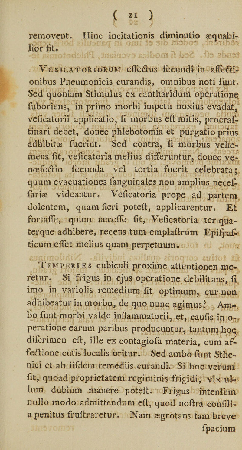 e s Hinc incitationis diminutio hib  T3f1 [o3 uns SICATORIORUM effe &amp;tüs feeusdi i in: affeai: onibus Pneumonicis curandis, omnibus noti funt. Sed quoniam Stimulus Cs cantharidum | operatione füboriens, in primo morbi impetu noxius evadat, veficatorii applicatio, fi morbüs eft mitis, rocrae tinari debet, donec phlebotomia d purgatio prius adhibitz: fuerint. Sed contra, fi morbus velie- inens fit, veficatoria melius differantur, donec ye- nefedio fecunda. vel tertia fuerit celebrata ;. quum evacuationes fanguinales. non amplius necef- farie videantur. Veficatoria prope ad partem. dolentem, quam fieri poteft, applicarentur. Et fortaffe, - quum: neceffe. fit; Veficatoria ter qua- terque: adhibere, recens tum purindiss PI ticum effet melius quam miim j101  TeupgI ES cubiculi proxime. attentionen. me-, retur. Si frigus in. ejus operatione. debilitans,. fi imo in variolis remedium. fit optimum, cur.non: adhibeatur i in morbo, de.quo nunc agimus? , AMIrb bo funt. morbi valde inflammatorii,. Gta caufis. in;o- peratione earum paribus producuntur, tantum. hog difcrimen eft, ille ex contagiofa materia, cum af- fectione cutis localis oritur. /Sed ambo funt Sthe-- nici et. ab iifdem remediis. curandi- Si hoc yerümi fit, quoad proprietatem regiminis fri gidi;' vix ül« lum. dübium manere poteft. Frigus ^ intenfüm: nullo modo admittendum eft; quod noftra confili- a penitus fruftraretur. Nam sgrotans tam breve fpacium y