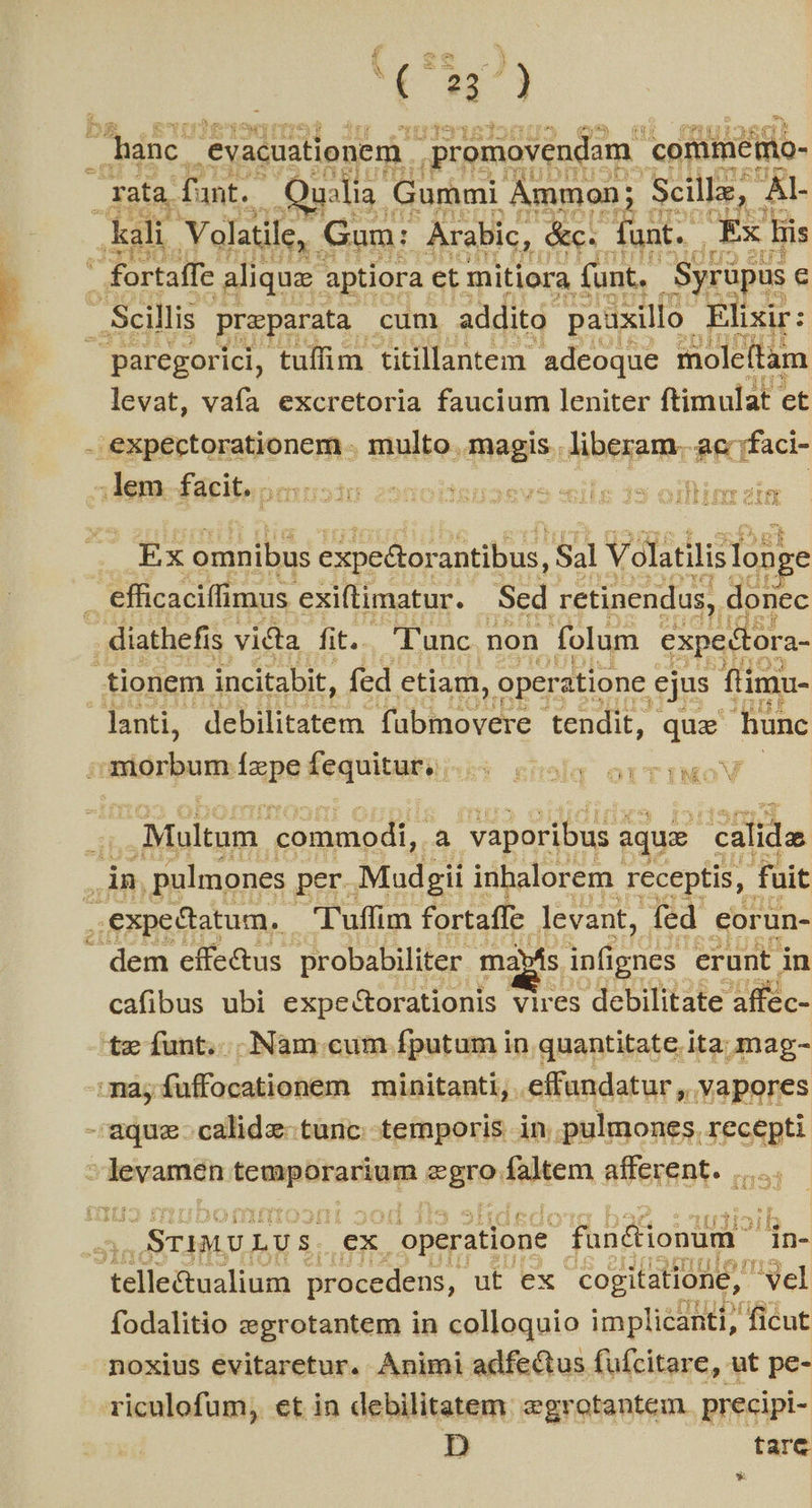 f ee Y V Uh oc m [ €) S: hanc. evacuationem. ;promovendam | conimémo- ratas fant. alia. Gummi Ammon; Scille, AL kali. Volatile, Gum: Arabic, E funt. | Tx Bis  fortaffe. aliqua aptiora et mitiora funt. Syrüpus e - Scillis preparata - cum addito pauxillo- Elixir: — paregorici, tuffim titillantem- adeoque moleítam levat, vafa excretoria faucium leniter ftimulat et - expectorationem - multo magis . liberam. «T ffaci- 4 lem facit. . DIIUSJU 22D0ODBDUOSVO2 515 J3 01 MT e IE 703 Ex cote expedtorantibus, Sal Volatilis looge | efficaciffimus exiftimatur. Sed retinendus, donec diathefis. victa fit.. 'T'unc non folum expectora- tionem incitabit, fed ctiam, operatione ejus füimu- danti, debilitatem. paries tendit, TE hunc Hibtibons lapefequituiai i: rolg orTIMOV E Multum commodi, . a vaporibus z aqua calida dn. pulmones per. Mudgii inhalorem. receptis, fuit .expedatum. | Tuffim fortaffe levant, fed corun- | dem effe&amp;us probabiliter | ma»ás. infignes: erunt in cafibus ubi expe&amp;torationis vires debilitate n as.- te íunt. Nam cum fputum in quantitate ita; mag- mà, fuffocationem minitanti, .effandatur , vapores - aque calidz-türic.- temporis in. pulmones. recepti 3 d anui e Bre fite afferent. |... rd - OSTIMU. LUS. ex operatione füncionum: in- telle&amp;ualium procedens, ut ex cogitatione, yel fodalitio zgrotantem in colloquio implicanti, ficut noxius evitaretur. Animi adfectus fufcitare, ut pe- riculofum, ct in debilitatem: egrotantem. precipi- D tarc *