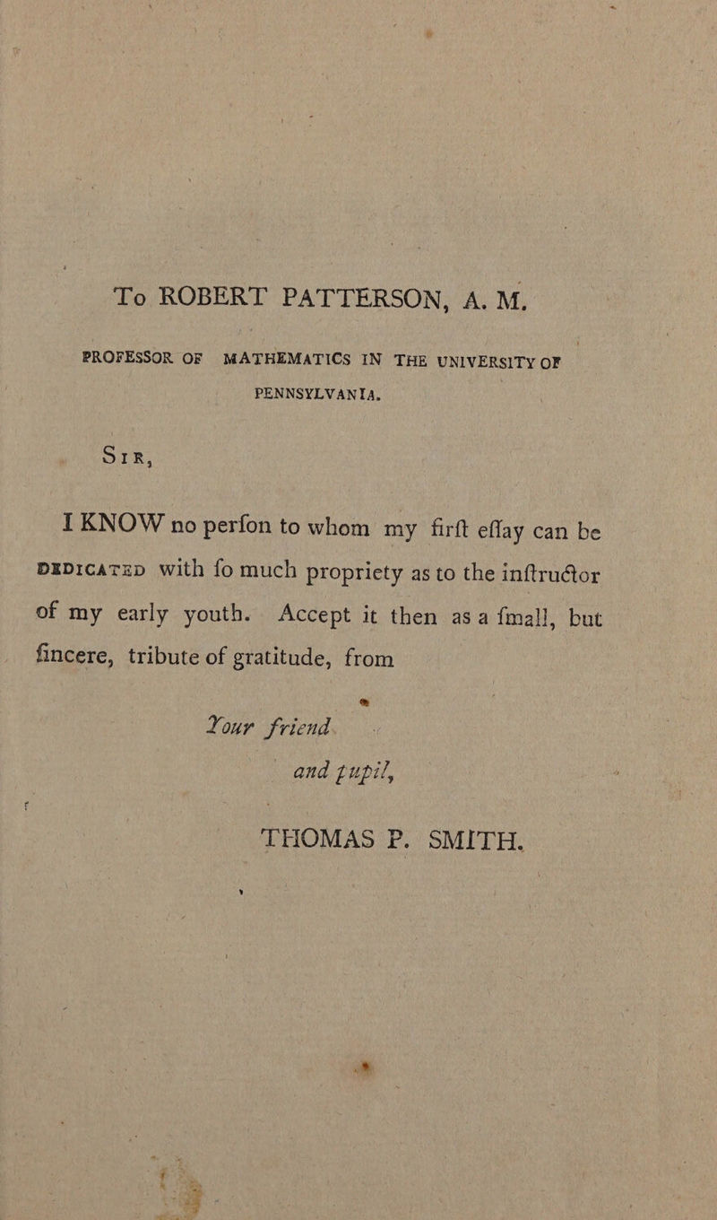 To ROBERT PATTERSON, A. M. PROFESSOR OF MATHEMATICS IN THE UNIVERSITY OF PENNSYLVANIA. SIR, I KNOW no perfon to whom my firft eflay can be pEDicaTeD with fo much propriety as to the inftru@or of my early youth. Accept it then asa {mall, but fincere, tribute of gratitude, from | & Your friend. and pupil, THOMAS P. SMITH.