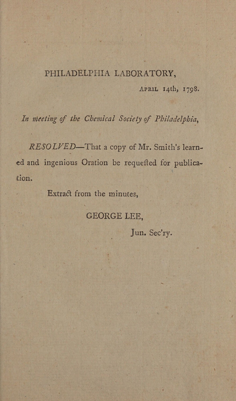 PHILADELPHIA LABORATORY, APRIL 14th, 1798. _ In meeting of the Chemical Society of Philadelphia, RESOLVED—That a copy of Mr. Smith’s learn- ed and ingenious Oration be requefted for publica-~ tion. - Extra@t from the minutes, GEORGE LEE, Jun. Sec’ry.