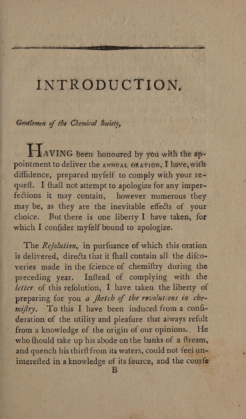 Gentlemen of the Chemical Society, Havine been: honoured by you with the ap- pointment to deliver the annuat oration, I have, with diffidence, prepared myfelf to comply with your re- queft. I {hall not attempt to apologize for any imper- fections it may contain, however numerous they - may be, as they are the inevitable effeCls of your choice. Rut there is one liberty I have taken, for which I confider myfelf bound to apologize. The Re/olution, in purfuance of which this oration is delivered, dire¢ts that it {hall contain all the difco- veries made in the fcience of chemiftry during the preceding year. Inftead of complying with the letter of this refolution, I have taken the liberty of preparing for you a Jretch of the revolutions in che- mifiry. To this I have been induced from a confi- deration of the utility and pleafure that always refult - from a knowledge of the origin of our opinions., He who fhould take up his abode on the banks of a ftream, and quench his thirftfrom its waters, could not feel un- : interefted in a knowledge of its fource, and the courfe _
