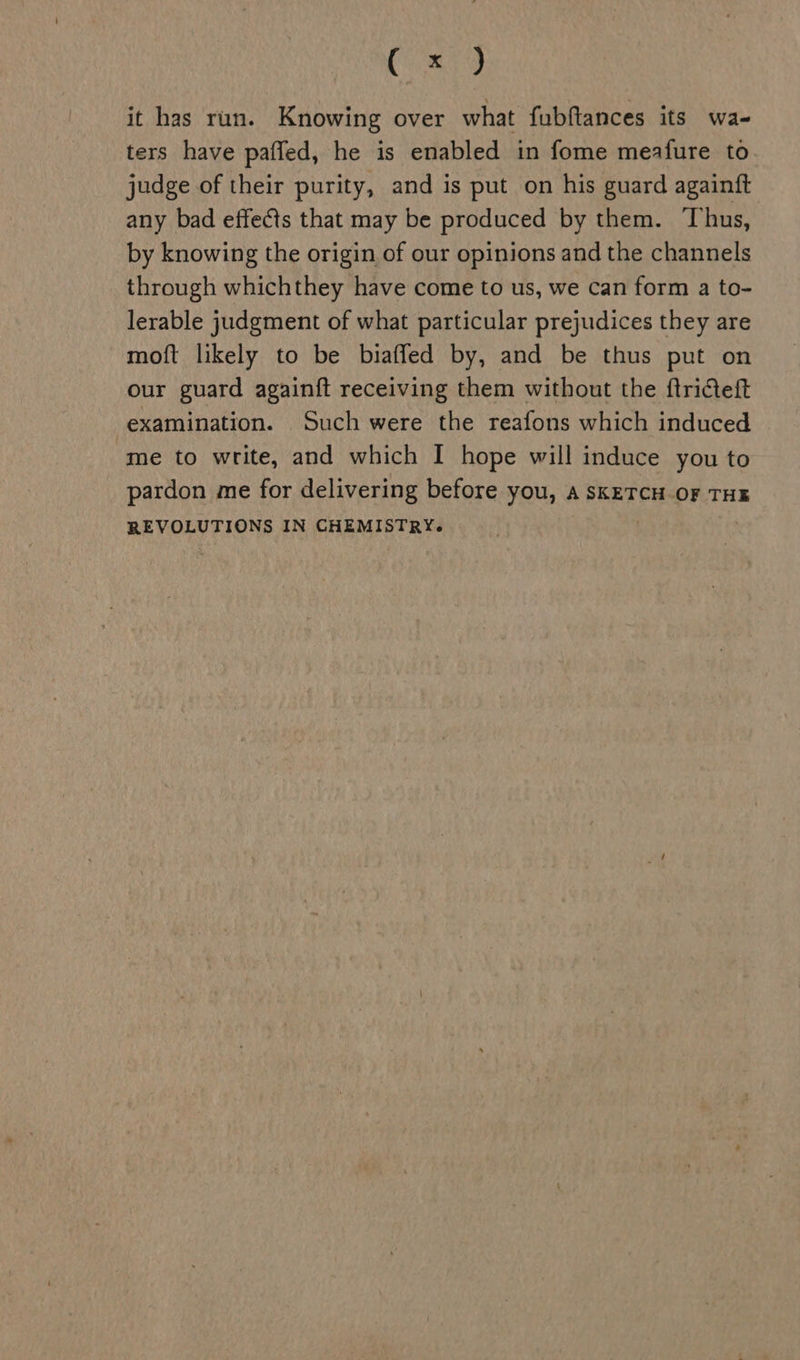 Ceaiy it has run. Knowing over what fubftances its wa- ters have pafled, he is enabled in fome meafure to judge of their purity, and is put on his guard againft any bad effects that may be produced by them. Thus, by knowing the origin of our opinions and the channels through whichthey have come to us, we can form a to- lerable judgment of what particular prejudices they are moft likely to be biaffed by, and be thus put on our guard againft receiving them without the ftriteft examination. Such were the reafons which induced me to write, and which I hope will induce you to pardon me for delivering before you, a SKETCH OF THE REVOLUTIONS IN CHEMISTRY.