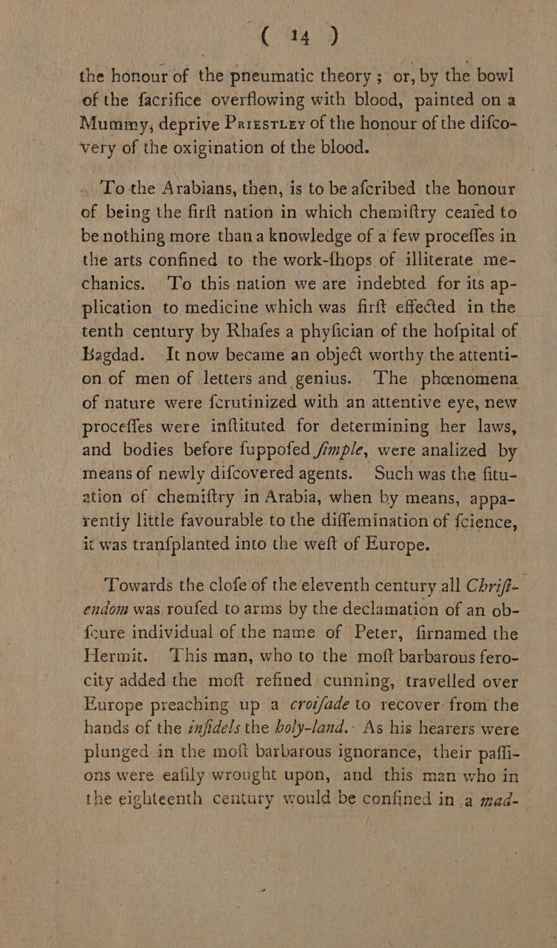 Be Vine, the honour of the pneumatic theory ; or, by the bowl of the facrifice overflowing with blood, painted on a Mummy, deprive Prizstiey of the honour of the difco- very of the oxigination of the blood. To the Arabians, then, is to be afcribed the honour of being the firft nation in which chemiftry ceated to be nothing more thana knowledge of a few procefles in the arts confined to the work-fhops of illiterate me- chanics. To this nation we are indebted for its ap- plication to medicine which was firft effected in the tenth century by Rhafes a phyfician of the hofpital of Bagdad. It now became an objet worthy the attenti- on of men of letters and genius. ‘The phoenomena of nature were fcrutinized with an attentive eye, new proceffes were inftituted for determining her laws, and bodies before fuppofed Simple, were analized by means of newly difcovered agents. Such was the fitu- ation of chemiftry in Arabia, when by means, appa- rently little favourable to the diffemination of fcience, it was tran{planted into the weft of Europe. Towards the clofe of the eleventh century all Chrif-_ endom was roufed to arms by the declamation of an ob- {cure individual of the name of Peter, firnamed the Hermit. ‘This man, who to the moft barbarous fero- city added the moft refined cunning, travelled over Europe preaching up a crot/ade to recover: from the hands of the zufidels the boly-land.: As his hearers were plunged in the moft barbarous ignorance, their paffi- ons were eafily wrought upon, and this man who in the eighteenth century would be confined in a mad- |
