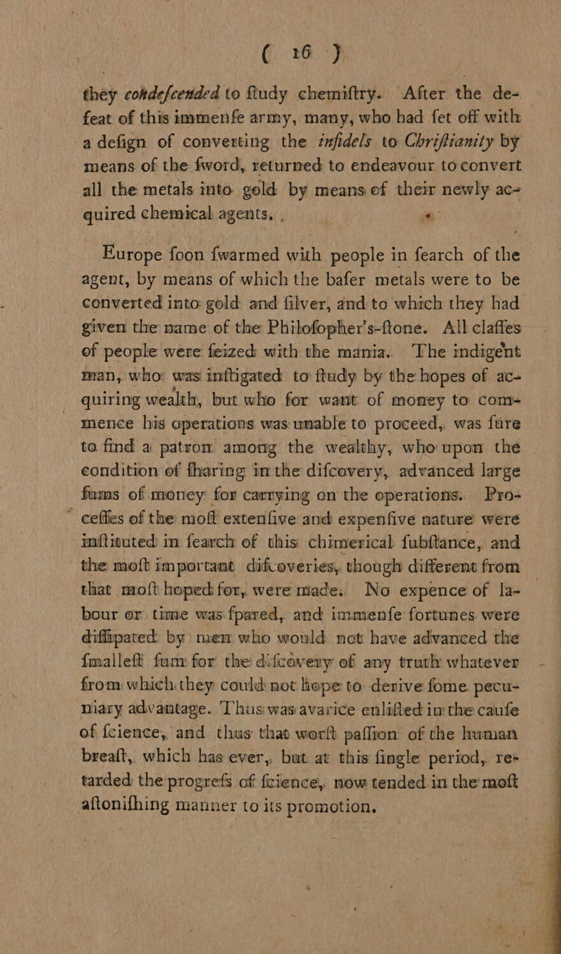 they cokdefcended to ftudy chemiftry. After the de- feat of this immenfe army, many, who had fet off with a defign of converting the éufidels to Chriftianity by means of the fword, returned to endeavour to convert all the metals into gold by means of their newly ac- quired chemical agents, , in Europe foon fwarmed with people in fearch of the agent, by means of which the bafer metals were to be converted into gold and filver, and to which they had given the name of the Phibofopher’s-ftone. All claffes of people were feized with the mania. The indigent man, who: was inftigated to ftudy by the hopes of ac- quiring wealth, but who for want of momey to com- mence his operations was unable to proceed, was fure to find a patron among the wealthy, who upon the condition of fharing inthe difcovery, advanced large fums of money for carrying on the operations. Pro- ceffies of the moft extenfive and expenfive nature were iftituted in fearch of this: chimerical fubftance, and - the moft im portant difcoveries, though different from that moft hoped for, were made: No expence of la- bour or time was fpared, and immenfe fortunes were diffipated by mem who would not have advanced the fmalleff funy for the didcavery of any truth whatever from which they could not hope to derive fome pecu- niary advantage. ‘Thus was avarice enlifted im the caufe of fcience, and thus that wortft paflion of the human breaft,, which has ever, but at this fingle period, re+ tarded: the progrefs of {cience, now tended in the moft aftonifhing manner to its promotion, 