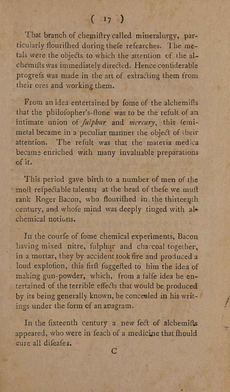 ‘That branch of chemiftry called mineralurgy, par- ticularly flourifhed during thefe refearches. ‘lhe me- tals were the objects to which the attention of the al- progrefs was made in the art of extracting them from their ores and working them. From an idea entertained by fome of the alchemifts that the philofopher’s-flone was to be the refult of an intimate union of fulphur and mercury, this {emi- metal became in a peculiar manner the object of their attention. ‘The refult was that the materia medica becam2 enriched with many invaluable preparations of it. This period gave birth to a number of men of the ‘molt refpeciable talents; at the head of thefe we mutt rank Roger Bacon, who flourifhed in the thirteenth century, and whofe mind was deeply tinged with al+ chemical notions. In the courfe of fome chemical experiments, Bacon having mixed nitre, fulphur and charcoal together, in a mortar, they by accident took fire and produced a foud explofion, this firft fuggefted to him the idea of making gun-powder, which, from a falfe idea he en- tertained of the terrible effects that would be produced ings under the form of an anagram. 7, appeared, who were in feach of a medicine that fhould cure all difeafes, - Bs | C