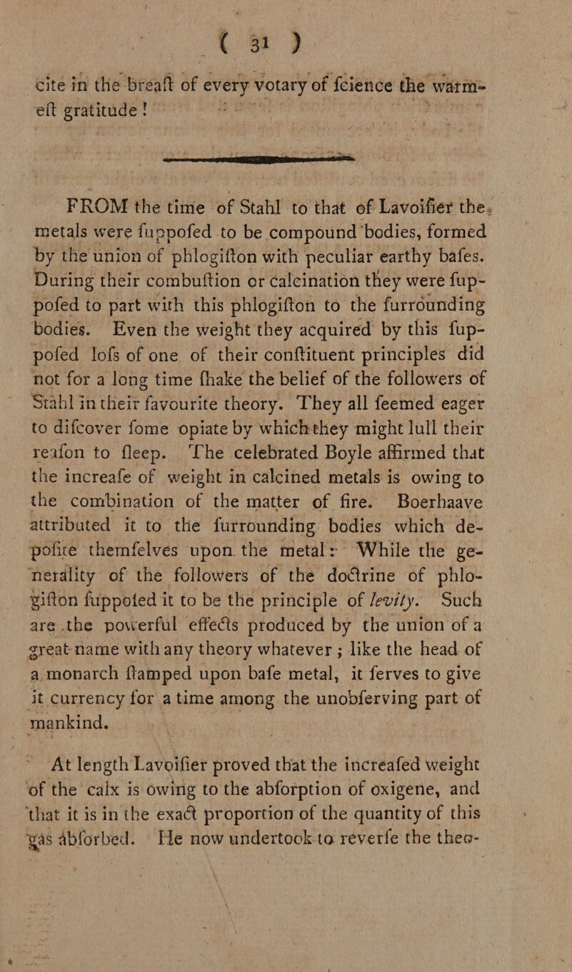 <9 cite in the breaft of abies votary ‘of fcience the warm eft gratitude ! ah ) is are ns: assis : FROM the time of Stahl to that of Lavoifier the. metals were fuppofed to be compound ‘bodies, formed by the union of phlogifton with peculiar earthy bafes. During their combuftion or calcination they were fup- pofed to part with this phlogifton to the furrounding bodies. Even the weight they acquired by this fup- pofed lofs of one of their conftituent principles did not for a long time fhake the belief of the followers of Stahl in their favourite theory. They all feemed eager to difcover fome opiate by whichthey might lull their reafon to fleep. ‘The celebrated Boyle affirmed that the increafe of weight in calcined metals is owing to the combination of the matter of fire. Boerhaave attributed it to the furrounding bodies which de- - pofice themfelves upon the metal: While the ge- nerality of the followers of the doctrine of phlo- _ Bifton fuppoted it to be the principle of /evity. Such are the powerful effe@s produced by the union of a great name with any theory whatever ; like the head of a monarch ftamped upon bafe metal, it ferves to give it currency for atime among the unobdferving part of mankind, At length Fania proved that the increafed weight ‘of the calx is owing to the abforption of oxigene, and ‘that it is in ihe exact proportion of the quantity of this yas abforbed. He now undertook to reverfe the thes-