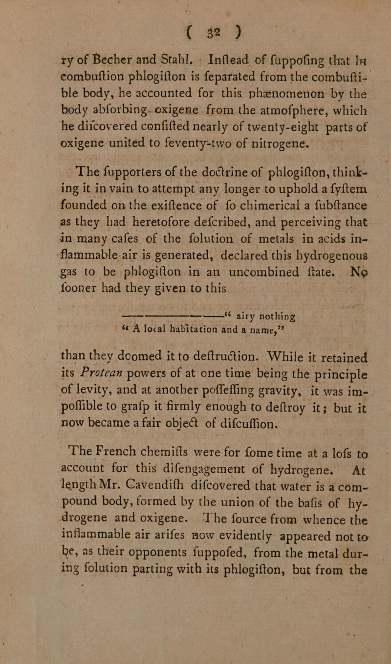 _ry of Becher and Stahl. » Inflead of fuppofing that in combutftion phlogifton is feparated from the combufti- ble body, he accounted for this phanomenon by the body abforbing. oxigene from the atmofphere, which he diicovered confifted nearly of twenty-eight parts of oxigene united to feventy-two of nitrogene. The fupporters of the doctrine of phlogifton, think- ing it in vain to attempt any longer to uphold a fyftem founded on the exiftence of fo chimerical a fubftance as they had heretofore defcribed, and perceiving that in many cafes of the folution of metals in acids in- flammable-air is generated, declared this hydrogenous gas to be phlogifton in an uncombined ftate. No fooner had they given to this : ——  ——— airy nothing A local habitation and a name,” than they doomed it to deftruction. While it retained its Protean powers of at one time being the principle of levity, and at another poffeffing gravity, it was im- poffible to grafp it firmly enough to deftroy it; but it now became a fair objet of difcuffion. The French chemifts were for fome time at a lofs to account for this difengagement of hydrogene. At length Mr. Cavendifh difcovered that water is a com- pound body, formed by the union of the bafis of hy- drogene and oxigene.. ‘The fource from whence the inflammable air arifes mow evidently: appeared not to be, as their opponents fuppofed, from the metal dur- ing folution parting with its phlogifton, but from the