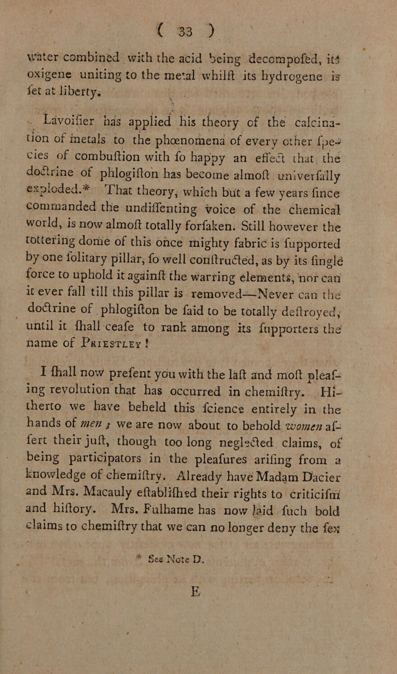 water combined with the acid being decompofed, ité oxigene uniting to the metal whilft its saa is fet at hadi a . Lavoifier has applied his theory = the calcina- tion of metals to the phoenomena of every other fpe+ cies of combuftion with fo happy an effect that the do&amp;rine of phlogifton has become almoft univerfally expioded.* That theory, which but a few years fince commanded the undiffenting voice of the chemical world, is now almoft totally forfaken. Still however the tottering domie of this once mighty fabric is fupported by one folitary pillar, fo well conftructed, as by its finglé force to uphold it agdinft the warring elements, ‘nor can it ever fall till this pillar is removed=-Never can the doctrine of phlogifton be faid to be totally deflroyed,; until it fhall: ceafe to rank among its {upporters the name of Prrgstiey! : I thall now prefent you with the laft and moft ace: ing revolution that has occurred in chemiftry. Hi- therto we have beheld this fcience entirely in the hands of men ; we are now about to behold women af- fert their juft, though too long neglected claims, of being participators in the pleafures arifing from a knowledge of chemiftry. Already havé Madam Dacier and Mrs. Macauly eftablifhed their rights to criticifmi and hiftory. Mrs. Fulhame has now laid fuch bold claims to chemiftry that we can no longer deny the fex * See Note D. SF