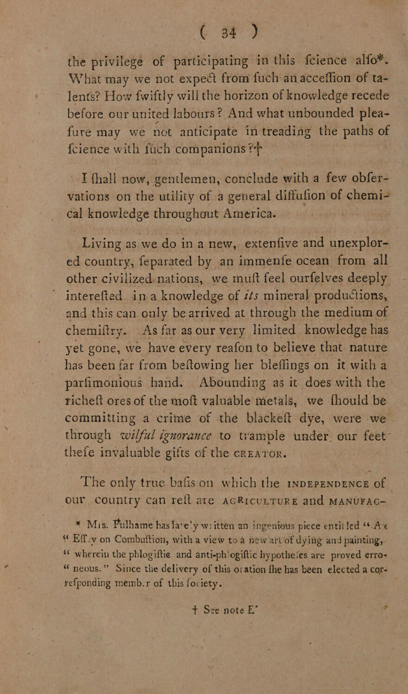 the privilege of participating in this fcience alfo*. What may we not expect from fuch an acceffion of ta- lents? How fwiftly will the horizon of knowledge recede before our united labours? And what unbounded plea- fure may we not anticipate in treading the paths of {cience with fach pbs a se 4 6 I {hall now, Ecienieas conclude with a few obfans vations on the utility of a general diffufion of chemi- cal .., seestie th America. Living as we do in a new, extenfive and unexplor- ed country, feparated by an immenfe ocean from all other civilized. nations, we mult feel ourfelves deeply interefted ina knowledge of éts mineral productions, and this can only be arrived at through the medium of chemiftry. As far as our very limited knowledge has yet gone, we have every reafon to believe that. nature has been far from beitowing her bleflings on it witha parfimonious hand. Abounding as it does with the richeft ores of the moft valuable metals, we fhould be committing a crime of the blackeft dye, were we. through wilful ignorance to trample under. our feet~ thefe invaluable gifts of the creator. The only true bafison which the inpEPENDENCE of our country can reit are acRicutture and MANUFAG- + Mis. Full hame has la‘e!y w:itten an ingenious piece entitled “Ax * Eff.v on Combuition, with a view to a new art of dying and painting, *¢ wherein the phlogiftie and anti-ph'ogiftic bypotheies are proved erro- “ neous.” Since the delivery of this oration fhe has been elected a cor- refponding memb-r of this fociety. 3 + See note E* — . | y