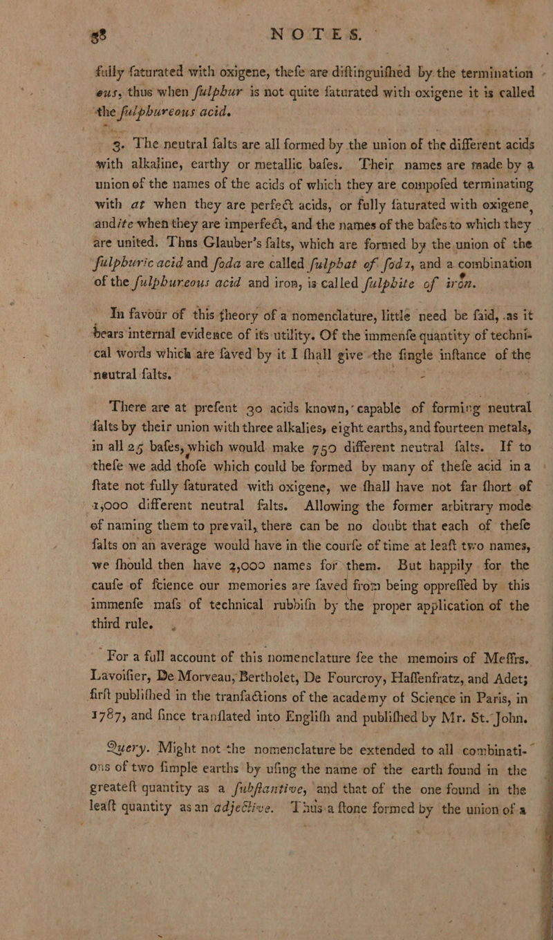 Pe NOTES. evs. thus when fulpbur is not quite faturated with oxigene it is called the Hae acid. reg The neutral falts are all formed by the union of the difiant acids with alkaline, earthy or metallic bafes. Their names are made by a union ef the names of the acids of which they are compofed terminating with at when they are perfedt acids, or fully faturated with oxigene, are united. Thus Glauber’s falts, which are formed by the union of the fulpburic acid and foda are called Sfulphat of fodz, and a comibinaman of the fulpbureous acid and iron, is called fulpbite of ir on. In favour of this theory of a nomenclature, little need be faid, .as it bears internal evidence of its utility. Of the immenfe quantity of techni cal words which ate faved by it I thall oe the tate inftance of the ‘neutral falts. 3 - There are at prefent 30 acids known,’ capable of forming neutral falts by their union with three alkalies, eight earths, and fourteen metals, in all 25 bafes; » which would. make 750 different neutral falts. If to thefe we add thofe which could be formed by many of thefe acid ina ftate not fully faturated with oxigene, we fhall have not far fhort of 1,000 different neutral falts. Allowing the former arbitrary mode ef naming them to prevail, there can be no doubt that each of thefe falts on an average would have in the courfe of time at leaft two names, we fhould then have 2,000 names for them. But happily for the caufe of fcience our memories are faved from being opprefied by this immenfe mafs of technical rubbifh by the proper application of the third rule. , Lavoifier, De Morveau, Bertholet, De Fourcroy, Haffenfratz, and Adet; firit publithed in the tranfaCtions of the academy of Science in Paris, in 1767, and fince tranflated i into Englifh and publifhed by Mr. St. John. Query. Might not the nomenclature be extended to al combinati-— ons of two fimple earths by ufing the name of the earth found in the greateft quantity as a fubflantive, and that of the one found in the leaft quantity asan adjective. ‘Thus-a ftone formed by the union of a 