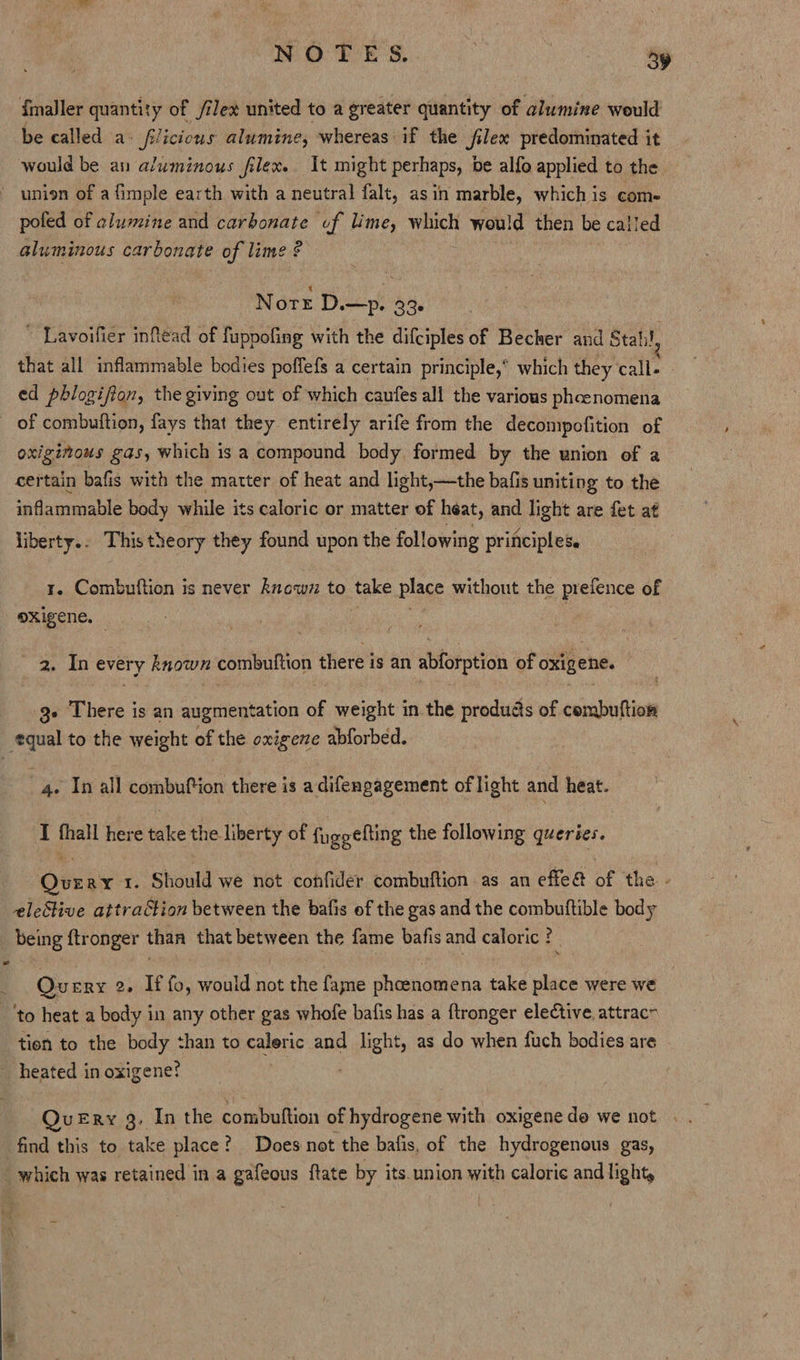 {maller quantity of /ilex united to a greater quantity of alumine would be called a» f/icious alumine, whereas if the jilex predominated it would be au aluminous filex. It might perhaps, be alfo applied to the union of a fimple earth with a neutral falt, asin marble, which is com- pofed of alumine and carbonate of lime, which would then be called aluminous carbonate of lime ¢ Nore D.—p. 336 ~ Lavoifier infléad of fuppofing with the difciples of Becher and Stahl, that all inflammable bodies poffefs a certain principle,” which they call- ed phlogifion, the giving out of which caufes all the various phoenomena of combuftion, fays that they entirely arife from the decompofition of oxiginous gas, which is a compound body formed by the union of a certain bafis with the matter of heat and light,—the bafis uniting to the sniabamahle body while its caloric or matter of heat, and light are fet at liberty.. This theory they found upon the following principles. 1. Combuftion is never known to take place without the prefence of oxigene. 2. In every known combuftion there is an abforption of oxigene. 3+ There is an augmentation of weight in the produds of cembuftion equal to the weight of the oxigeze abforbed. | 4. In all combufion there is adifengagement of light and heat. IT fhall here take the liberty of fuggefting the following queries. Query 1. Should we not confider combuftion as an effe&amp; of the. eleStive attraction between the bafis of the gas and the combutftible body being ftronger than that between the fame bafis and caloric ? Query 2. If fo, would not the fame phoenomena take place were we ‘to heat a body in any other gas whofe bafis has a ftronger elective. attrac~ tion to the body than to caleric and light, as do when fuch bodies are heated in oxigene? =» QuvueEry 3. In the combuftion of hydrogene with oxigene do we not . . find this to take place? Does not the bafis, of the hydrogenous gas, “which was retained in a gafeous ftate by its.union with caloric and light,