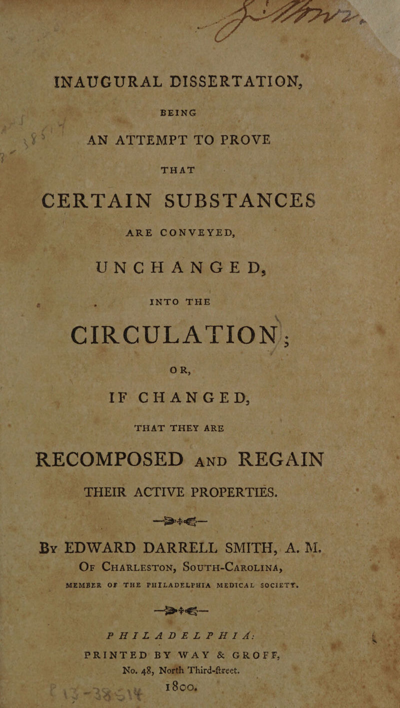 INAUGURAL DISSERTATION, | BEING AN ATTEMPT TO PROVE THAT CERTAIN SUBSTANCES Ane CONVEYED, UNCHANGED, CIRCULATION; IF CHANGED, ‘THAT THEY ARE RECOMPOSED anp REGAIN THEIR ACTIVE PROPERTIES. : | ee By EDWARD DARRELL SMITH, A. M. Or CHaArR.LeEston, SourH-CaroLina, MEMBER OF THE PHILADELPHIA MEDICAL SOCIETY. — > pet — & Bt he da AD) BL Poke A: PRINTED BY WAY & GROFF, No. 48, North Third-ftreet. . 1800,