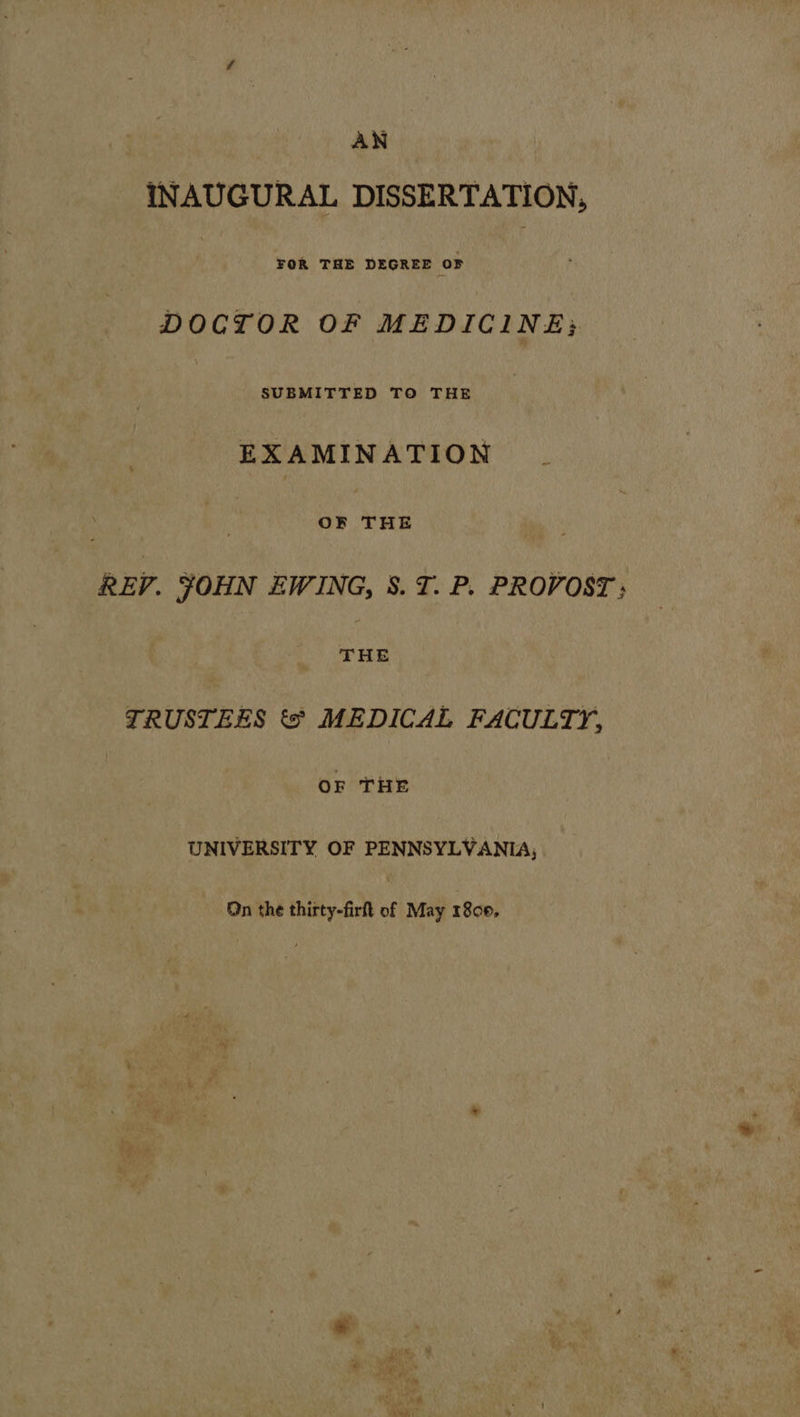 AN INAUGURAL DISSERTATION, FOR THE DEGREE oF , DOCTOR OF MEDICINE; SUBMITTED TO THE EXAMINATION | OF ee REV. JOHN EWING, S.T. P. PROVOST ; rae TRUSTEES ts MEDICAL FACULTY, OF THE UNIVERSITY OF PENNSYLVANIA, On the thirty-fir of May 1800,