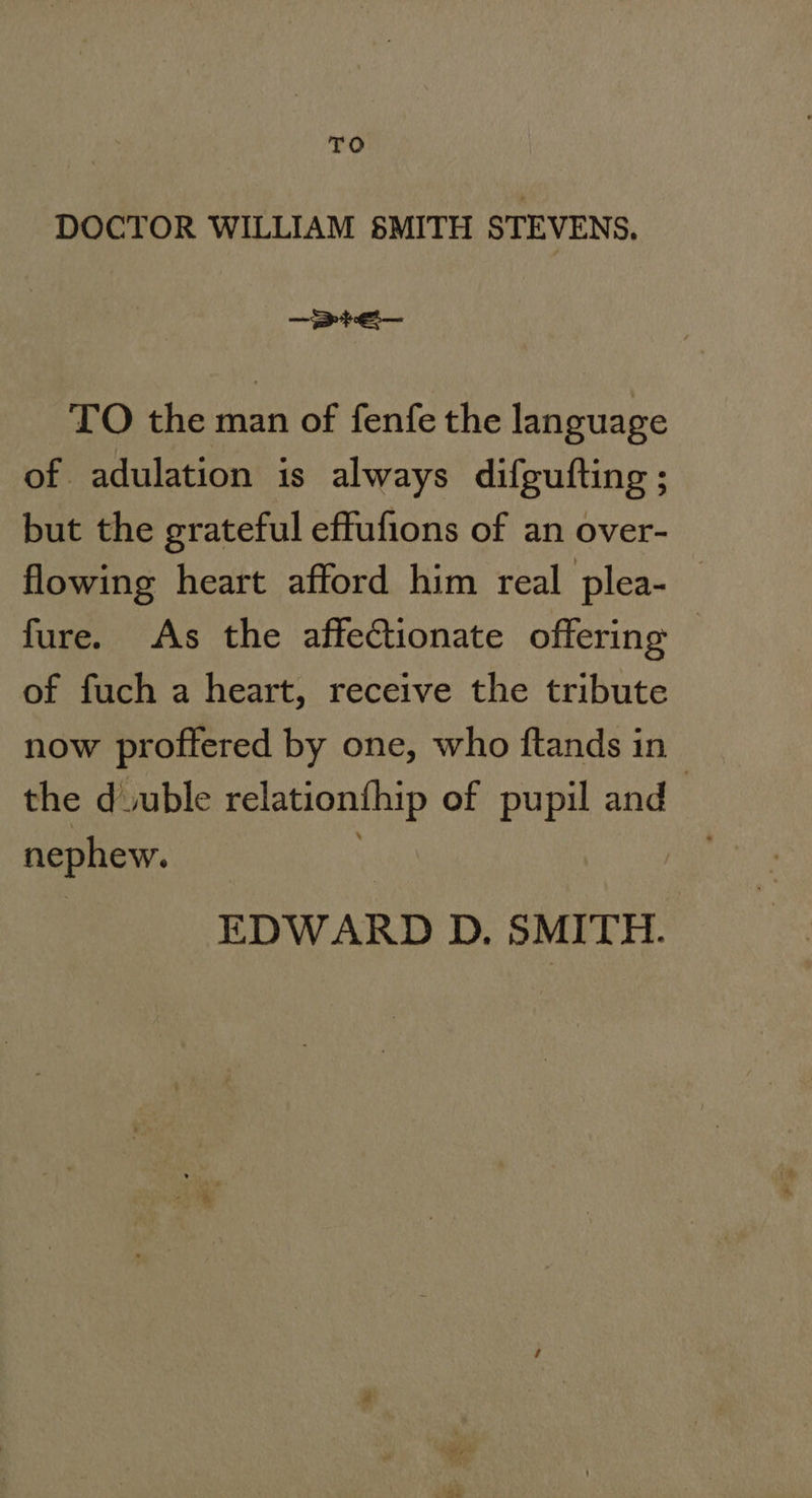 DOCTOR WILLIAM SMITH STEVENS, —prEe— TO the man of fenfe the language of adulation is always difgufting ; but the grateful effufions of an over- flowing heart afford him real plea- fure. As the affectionate offering © of fuch a heart, receive the tribute now proffered by one, who ftands in the duuble relationthip of pupil and nephew. : EDWARD D. SMITH.