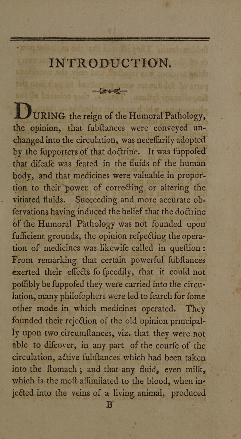 Be Dx URING. the reign of the Humoral Pathology, the opinion, that fubftances were conveyed un- changed i into the circulation, was neceflarily adopted by the fupporters of that doétrine. It was fuppofed that difeafe was feated in the fluids of the human body, and that medicines were valuable in propor- tion to their power. of correéting or altering the vitiated fluids. Succeeding and more accurate ob- fervations having induced the belief that the dodtrine of the Humoral Pathology was not founded upon fufficient grounds, the opinion refpecting the opera- tion of medicines was. likewife called in queftion : From remarking, that certain powerful fubftances exerted their effects fo fpeedily, that it could not poffibly be fuppofed they were carried into the circu- lation, many philofophers were led to fearch for fome other mode in which medicines operated. They founded their rejeCtion of the old opinion principal- ly upon two circumftances, viz. that they were not able to difcover, in any part of the courfe of the circulation, aétive fubftances which had been taken into the ftomach ; and that any fluid, even milk, - which is the moft-aflimilated to the blood, when in- je&ted.into the veins of a living animal, produced B :